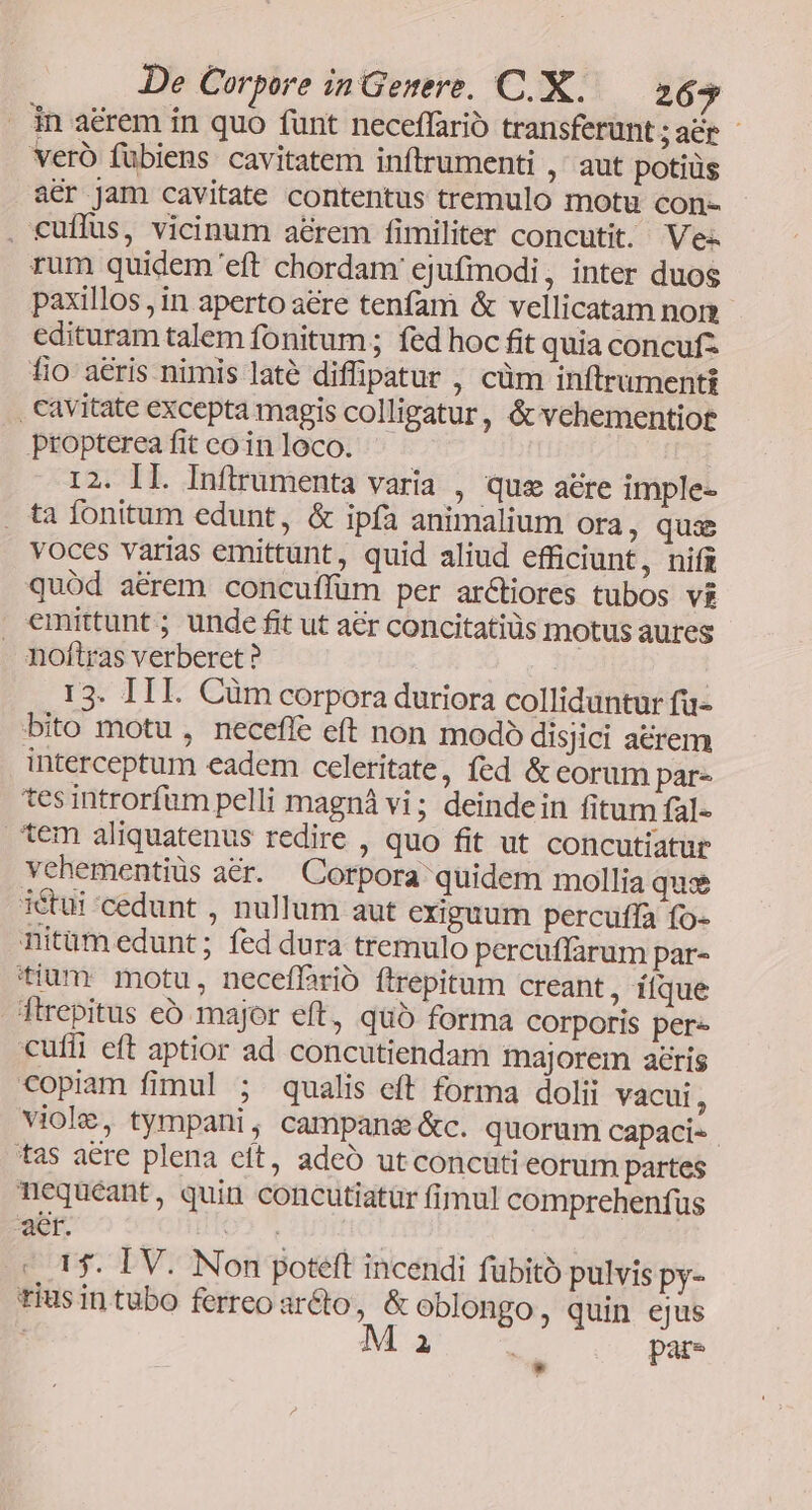 in aérem in quo funt neceffario transferunt ;acr - veró fübiens cavitatem inftrumenti ,' aut potiüs acr jam cavitate contentus tremulo motu con- . cuffus, vicinum a&amp;rem fimiliter concutit. Ves. rum quidem eft chordam ejufmodi, inter duos paxillos , in aperto are tenfam &amp; vellicatam nom edituram talem fonitum ; fed hoc fit quia concufz fio a&amp;ris nimis laté diffipatur , cüm inftrumenti , cavitate excepta magis colligatur, &amp; vehementiot propterea fit co in loco. 12. IL. Inflrumenta varia , qus acre imple- . ta fonitum edunt, &amp; ipía animalium Ora, qus voces varias emittunt, quid aliud efficiunt, nifz quód a&amp;rem concuffum per arctiores tubos vg emittunt ; unde fit ut aer concitatiüs motus aures . noftras verberet? | ! 13. III. Cüm corpora duriora colliduntur fu- bito motu , neceffe eft non modó disjici arem interceptum eadem celeritate, fed &amp; eorum par- tes introrfüm pelli magná vi; deindein fitum fal- tem aliquatenus redire , quo fit ut concutiatur vehementiüs a&amp;r. Corpora quidem mollia qui iéctui-cedunt , nullum aut exiguum percuffa fo- nitüm edunt; fed dura tremulo percuffarum par- tium motu, neceffrió ftrepitum creant, itque ftrepitus eb major eft, quó forma corporis pere cufii eft aptior ad concutiendam majorem aris copiam fimul ; qualis eft forma dolii vacui, viole, tympani, campane &amp;c. quorum capaci- tas aere plena eít, adeó utconcuti eorum partes nequeant, quin concutiatur fimul comprehenfus aet. UO PEDE : 15. IV. Non poteft incendi fubito pulvis py- tius in tubo ferreo ar&amp;to, &amp; oblongo, quin ejus : M i | pare