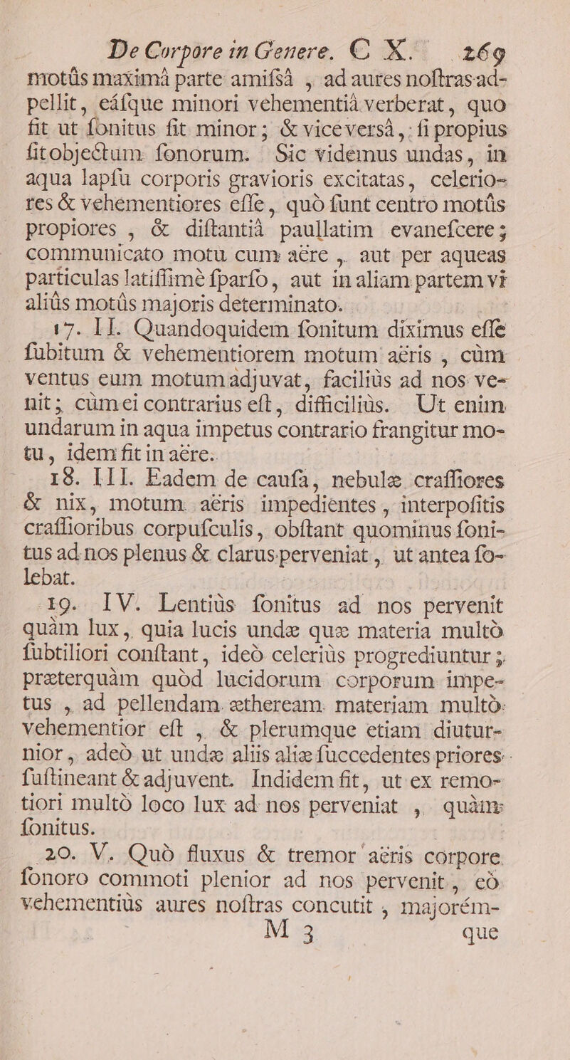 motüs maximá parte amifsà , ad aures noftrasad- pellit, eáfque minori vehementià verberat, quo fit ut fonitus fit minor; &amp; viceversà,: fi propius fitobje&amp;tum fonorum. Sic videmus undas, in aqua lapfu corporis gravioris excitatas, celerio- tes &amp; vehementiores effe , quó funt centro motüs propiores , &amp; diftantià paullatim evanefcere ; communicato motu cum» aere ,. aut per aqueas particulas latiffimé fparfo, aut in aliam partem vi aliüs motüs majoris determinato. 17. II. Quandoquidem fonitum diximus efle fubitum &amp; vehementiorem motum a&amp;ris , cüm ventus eum motumadjuvat, faciliüs ad nos ve- nit; cümei contrarius eft, difficiliis. Ut enim undarum in aqua impetus contrario frangitur mo- tu, idem fit in aere. IS. III. Eadem de caufa, nebule craffiores &amp; nix, motum. aris impedientes , interpofitis craffioribus corpufculis, obftant quominus foni- tus ad.nos plenus &amp; clarusperveniat , ut antea fo- lebat. | 19. IV. Lentiüs fonitus ad nos pervenit quàm lux, quia lucis unde que materia multó fübtiliori conftant, ideó celeriüs progrediuntur preterquàm quód lucidorum corporum impe- tus , ad pellendam stheream. materiam multo: vehementior eft , &amp; plerumque etiam diutur- nior , adeo ut unde aliis alize fuccedentes priores fuftineant &amp; adjuvent. Indidem fit, ut ex remo- tiori multó loco lux ad. nos perveniat ,. quànv fonitus. .20. V. Quó fluxus &amp; tremor aris corpore. fonoro commoti plenior ad nos pervenit, có vehementiüs aures noílras concutit , majorém- M 3 que