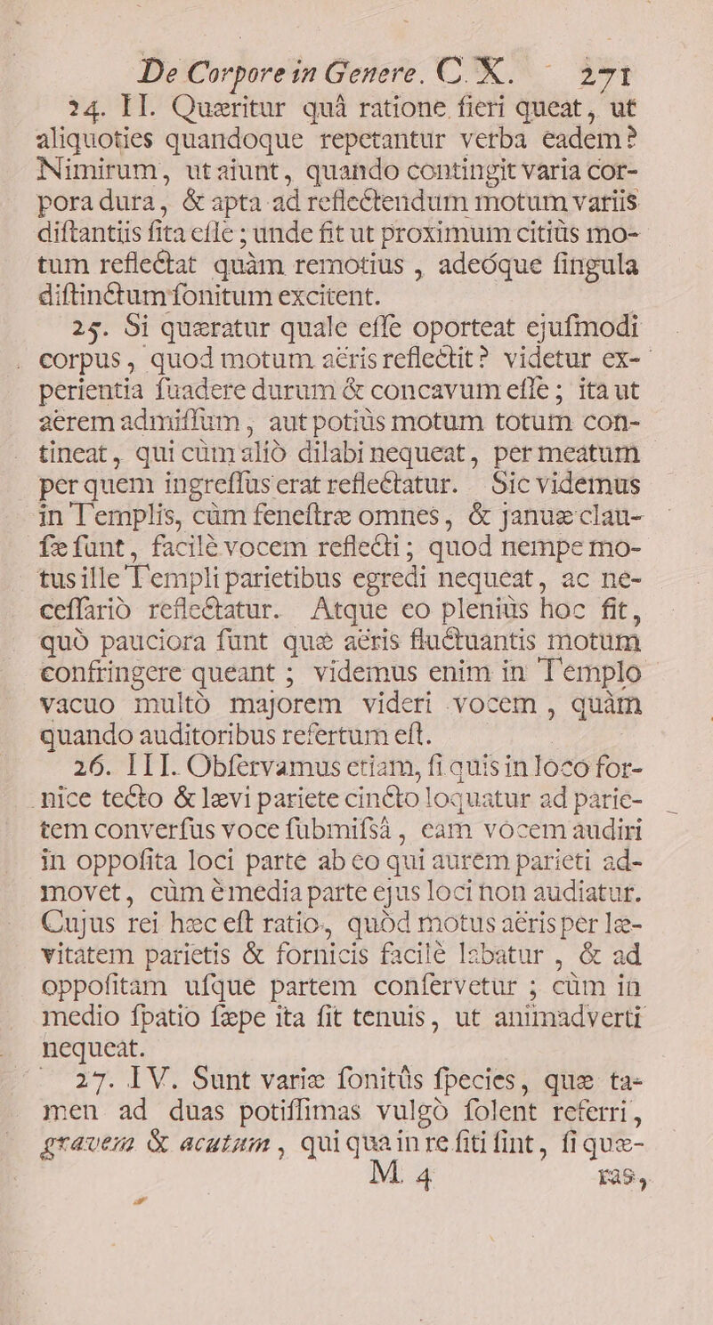 24. II. Queritur quà ratione fieri queat, ut aliquoties quandoque repetantur verba eadem? Nimirum, utaiunt, quando contingit varia cor- poradura, &amp; apta ad reflectendum motum variis diftantiis fita eflc ; unde fit ut proximum citis mo- tum reflectat quàm remotius , adeóque fingula diftinctumfonitum excitent. | 25. Si queratur quale effe oporteat ejufmodi corpus, quod motum acrisreflectit? videtur ex-- perientia fuadere durum &amp; concavum efle ; ita ut aerem admiffum , aut potius motum totutm con- tineat, qui cümalió dilabinequeat, per meatum per quem ingreffüseratreflectatur. Sic videmus in l'emplis, càüm feneftre omnes, &amp; Januzeclau- fefunt, facilé vocem refledi; quod nempe mo- tusille l'empli parietibus egredi nequeat, ac ne- ceflario refle&amp;atur. Atque eo plenius hoc fit, quo pauciora funt qua aeris flu&amp;ctuantis motum confringere queant ; videmus enim in Tl'emplo vacuo multó majorem videri vocem , quàm quando auditoribus refertum eft. | 26. III. Obfervamus etiam, fi quis in loco for- .mice tecto &amp; lavi pariete cinCto loquatur ad parie- tem converfus voce fübmifsà , eam vocem audiri in oppofita loci parte ab co qui aurem parieti ad- movet, cüm émedia parte ejus loci non audiatur. Cujus rei hec eft ratio, quód motus aeris per Ig- vitatem parietis &amp; fornicis facile lzbatur , &amp; ad oppofitam ufque partem confervetur ; cüm in medio fpatio fzpe ita fit tenuis, ut animadverti nequeat. . 27. IV. Sunt varie fonitüs fpecies, que ta- men ad duas potiffimas vulgo folent referri, gravem &amp; acutum , quiquainre fiti fint, fi qua- 14 às, D s