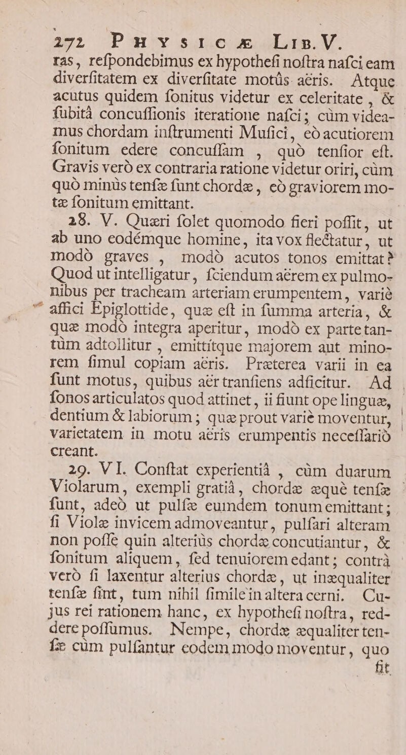 2pL Pav sguecoeogLogs. V. ras, refpondebimus ex hypothefi noftra nafci eam diverfitatem ex diverfitate motüs acris. Atque acutus quidem fonitus videtur ex celeritate , &amp; fübità concuflionis iteratione nafci; cüm videa- inus chordam inftrumenti Mufici, eó acutiorem fonitum edere concuffim , quó tenfior eft. Gravis veró ex contraria ratione videtur oriri, cüm quó minis tenfz funt chorde , có graviorem mo- tz fonitum emittant. | 28. V. Quazri folet quomodo fieri poffit, ut ab uno eodémque homine, ita vox fle&amp;atur, ut modó graves , modó acutos tonos emittat? Quod ut intelligatur, fciendum a&amp;rem ex pulmo- nibus per tracheam arteriam erumpentem, varié affici Epiglottide, quz eft in fumma arteria, &amp; quz modo integra aperitur, modó ex partetan- tüm adtollitur , emittitque majorem ant mino- rem fimul copiam aéris. Praeterea varii in ea funt motus, quibus aértranfiens adficitur. Ad . fonos articulatos quod attinet, ii iunt opelingue, | dentium &amp; labiorum ; qua prout varié moventur, | varietatem in motu aeris crumpentis neceflario creant. 29. VI. Conftat experientià , cüm duarum Violarum, exempli gratià, chorde seque teníz funt, adeó ut pulfi eumdem tonum emittant ; fi Viole invicem admoveantur, pulfari alteram non pofle quin alteriüs chordz concutiantur, &amp; fonitum aliquem , fed tenuiorem edant ; contrà veró fi laxentur alterius chordae, ut inzqualiter tenfe fint, tum nihil fimileinalteracerni. Cu- jus rei rationem hanc, ex hypothefi noftra, red- dere poffumus. Nempe, chordz equaliter ten- f cüm pulfantur codem modo moventur, quo fit