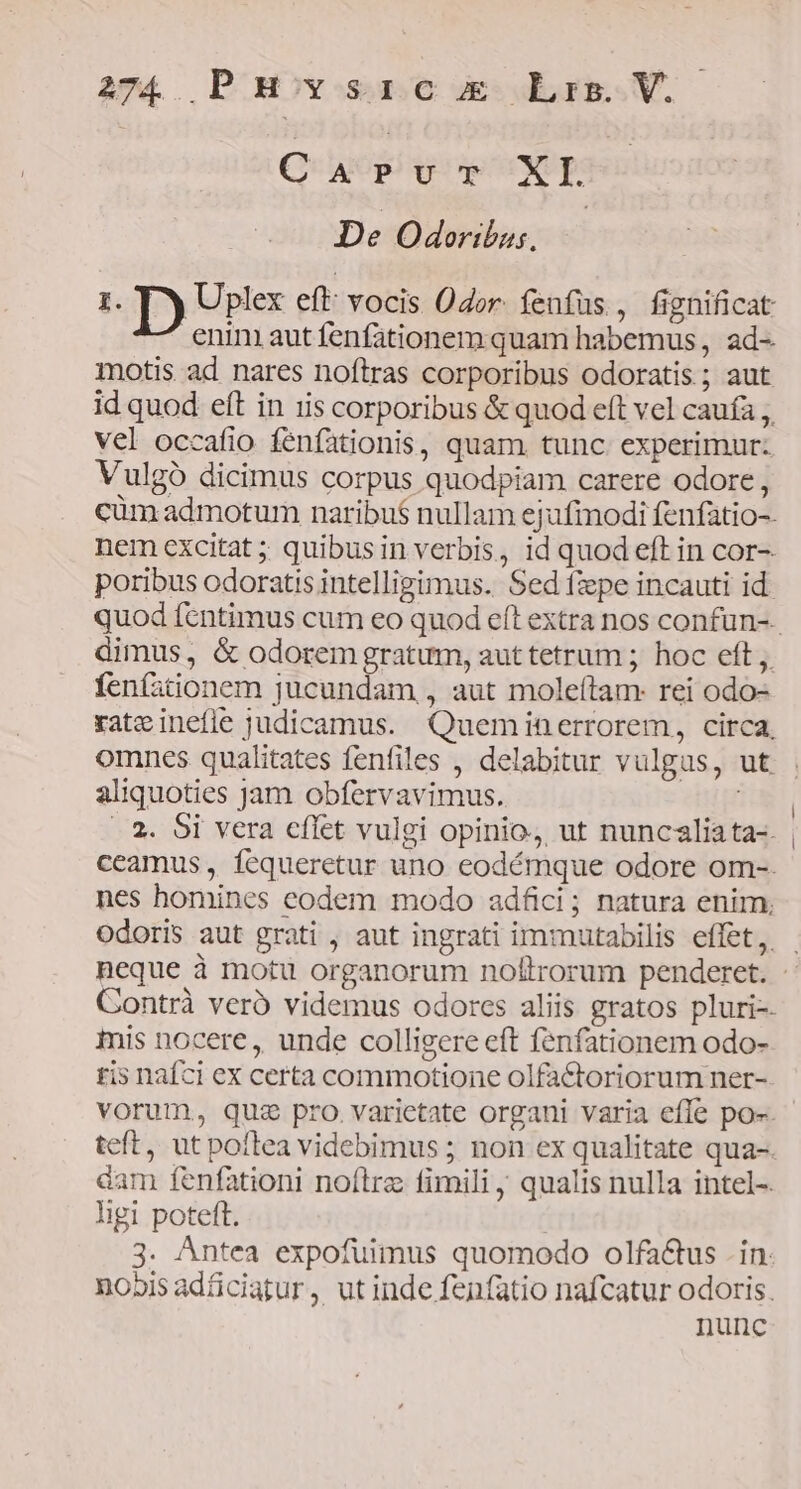 C ACE TUXE | De Odoribus. I. D Uplex eft: vocis Odor. fenfus , fignificat enini aut fenfationem quam habemus, ad- motis ad nares noftras corporibus odoratis ; aut id quod eft in iis corporibus &amp; quod eft vel caufa ,, vel occafio fénfationis, quam. tunc. experimur: Vulgó dicimus corpus quodpiam carere odore, cüm admotum naribu$ nullam ejufinodi fenfatio-- nem excitat ; quibusin verbis, id quod eft in cor- poribus odoratis intelligimus. Sed fzpe incauti id. quod fentimus cum eo quod eft extra nos confun-.. dimus, &amp; odorem gratum, auttetrum ; hoc eft ,. fenfationem jucundam,, aut moleftam: rei odo- rateinefle judicamus. Quemiin errorem, circa, omnes qualitates fenfiles , delabitur vulgus, ut aliquoties Jam obfervavimus. im |.2. 5i vera cflet vulgi opinio, ut nuncaliata-. | ccamus, fcqueretur uno eodémque odore om-. nes homines eodem modo adfici ; natura enim, odoris aut grati , aut ingrati immutabilis effet, neque à motu organorum noflrorum penderet. Contrà veró videmus odorcs aliis gratos pluri-- mis nocere, unde colligere eft fenfationem odo- tis nafci ex certa commotione olfa&amp;oriorum ner- vorum, quz pro. varietate organi varia efle po-. teft, ut poflea videbimus ; non ex qualitate qua-. dam fenfationi noítrz fimili, qualis nulla intel-. ligi poteft. | 3. Antea expofuimus quomodo olfa&amp;tus . in. nobis adficiatur,. ut inde fenfatio nafcatur odoris. nunc