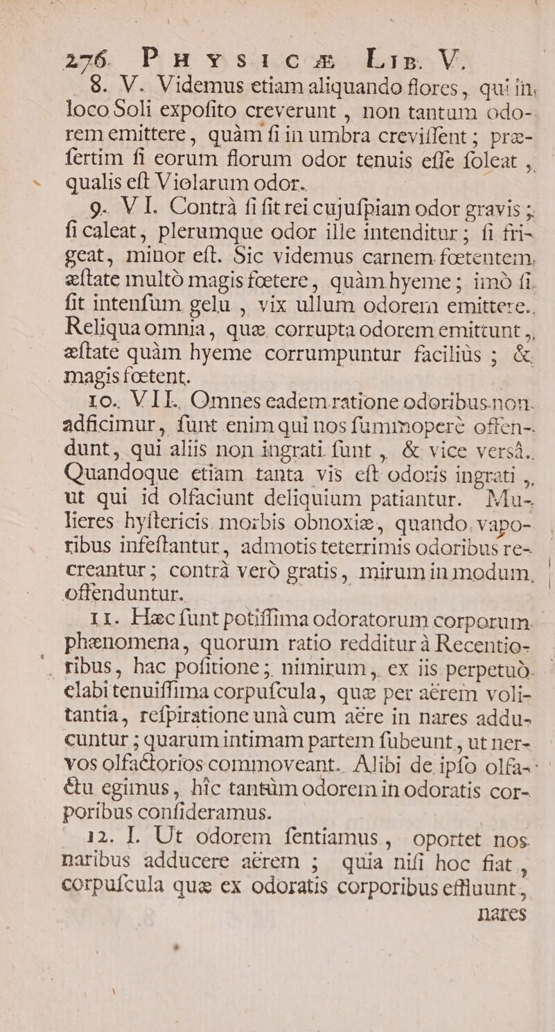 20b, PH *»suocom Lig V 8. V. Videmus etiam aliquando flores, qui in. loco Soli expofito creverunt , non tantam odo-- rem emittere, quàm fi in umbra crevillent ; prz- fertim fi eorum florum odor tenuis effe foleat ,. qualis eft Violarum odor. 9. V I. Contrà fi fitrei cujufpiam odor gravis ;, ficaleat, plerumque odor ille intenditur ; fi fri- geat, minor eft. Sic videmus carnem fcetentem. etate multó magisfoetere, quàm hyeme ; iimó fi. fit intenfum gelu , vix ullum odorera emittere.. Reliqua omnia, que. corrupta odorem emittunt ,, &ftate quàm hyeme corrumpuntur faciliós ; & magis foetent. 10. VIL. Omnes eadem ratione odoribus.non. adficimur, funt enim qui nos füummopere offen-. dunt, qui aliis non ingrati funt , & vice versá.. Quandoque ctiam tanta vis eft odoris ingrati ,, ut qui id olfaciunt deliquium patiantur. Mu- lieres. hyítericis. morbis obnoxiz, quando. vapo- ribus infeflantur, admotis teterrimis odoribus re- creantur; contrà vero gratis, mirum in modum, oftenduntur. Ir. Hecfunt potiffima odoratorum corporum. phenomena, quorum ratio redditur à Recentio- . ribus, hac pofitione ;, nimirum , ex iis perpetuo. elabitenuiffima corpufcula, quz per acrem voli- tantia, refpiratione unà cum aere in nares addu- cuntur ; quarum intimam partem fübeunt , ut ner- vos olfactorios commoveant.. Alibi de ipfo olfa-: &u egimus, hic tantüm odorem in odoratis cor- poribus confideramus. | 12. LI. Ut odorem fentiamus, oportet nos naribus adducere a&rem ; quia nifi hoc fiat, corpufcula qug ex odoratis corporibus effluunt, nares