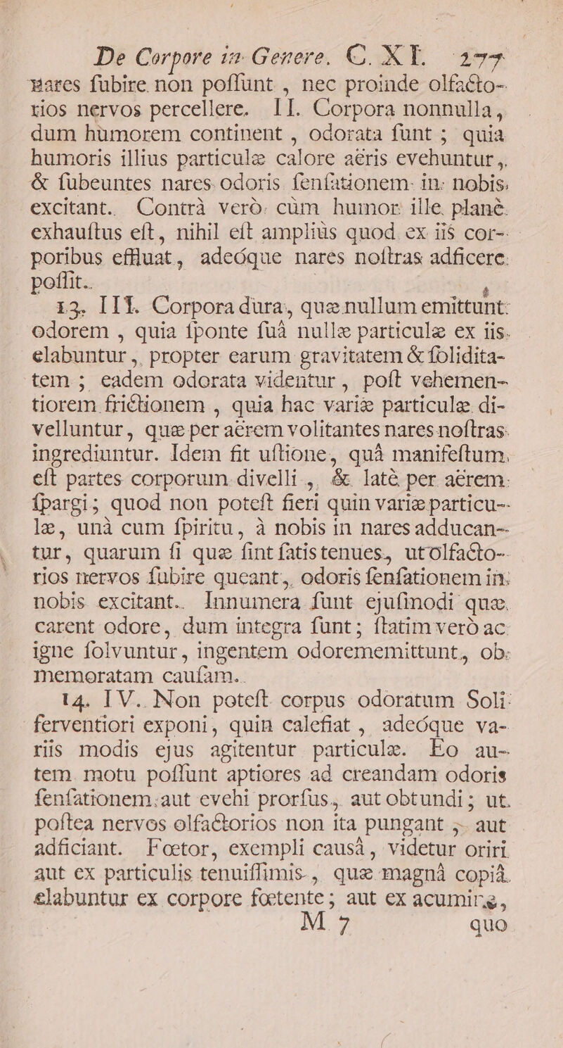 mares fübire non poffunt , nec proinde olfacto- rios nervos percellere. II. Corpora nonnulla, dum hümorem continent , odorata funt ; quia humoris illius particulz calore aeris evehuntur ,, &amp; fuübeuntes nares odoris fenfauionem- in- nobis, excitant. Contrà veró:. cüm humor: ille. plane. exhauítus eft, nihil eít amplius quod ex ii$ cor-- poribus effluat, adeóque nares nollras adficere: poffit. 13. II. Corpora dura, quz nullum emittunt: odorem , quia fponte fuà nulle particule ex iis. elabuntur ,. propter earum gravitatem &amp; folidita- temm ; eadem odorata videntur , poít vehemen- tiorem fridionem , quia hac vari&amp; particule. di- velluntur, que per acrem volitantes nares noftras. ingrediuntur. Idem fit uftione, quà manifeftum. eft partes corporum. divelli ,. &amp; laté per aerem. Ípargi; quod non poteft fieri quin variz particu-- le, unà cum fpiritu, à nobis in nares adducan-- tur, quarum fi que fintfatistenues, utolfacto-- rios nervos fubire queant, odoris fenfationem in: nobis excitant. lInnumera funt ejufinodi quz. carent odore, dum integra funt; ftatim veró ac. igne folvuntur, ingentem odorememittunt, ob: memoratam caufam.. 14. IV. Non poteft. corpus odoratum Soli: ferventiori exponi, quin calefiat ,, adeóque va- ris modis ejus agitentur particulz. Eo au- tem. motu poflunt aptiores ad creandam odoris fenfationem.aut evehi prorfus, aut obtundi; ut. poftea nervos olfactorios non ita .pungant ;. aut adficiant. Foetor, exempli causá, videtur Oriri aut ex particulis tenuiffimis- , quz magnà copia. &amp;labuntur ex corpore fine ; aut ex acumirg, 7 quo