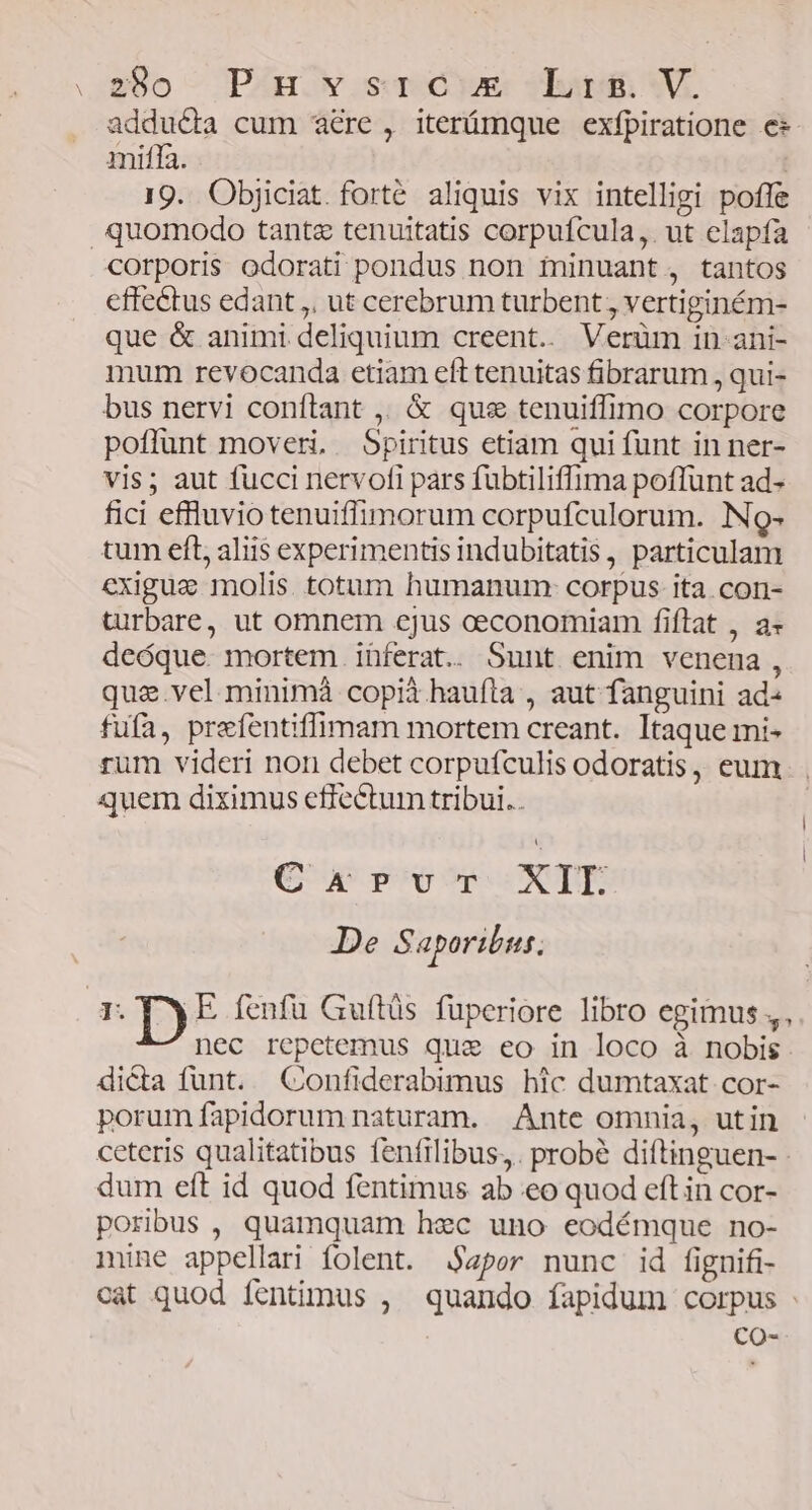 adducta cum acre , iteníámque exfpiratione e* miffa. ; 19. Objiciat.forté aliquis vix intelligi poffe quomodo tante tenuitatis corpufcula,. ut elapfa corporis odorati pondus non ininuant, tantos cffectus edant ,, ut cerebrum turbent , vertiginém- que & animi deliquium creent... Verüm 1n. ani- mum revocanda etiam eft tenuitas fibrarum , qui- bus nervi conftant ,. & qus tenuiffimo corpore poflunt moveri, Spiritus etiam qui funt in ner- vis; aut fucci nervofi pars fubtiliffima poflunt ad- fici effluviotenuiffimorum corpufculorum. No- tum eft, aliis experimentis indubitatis , particulam exigua molis. totum humanum: corpus ita.con- turbare, ut omnem cjus ceconomiam fiftat , a- deóque mortem iüferat. Sunt enim venena, qua.vel.minimá copià haufta , aut fanguini ad« fufa, prefentiffimam mortem creant. Itaque mi- rum videri non debet corpufculis odoratis, eum. quem diximus effectum tribui.. Curvur XII De Saporibus. r.Ty E fenfu Guítüs fuperiore libro egimus, nec repetemus quz eo in loco à nobis dicta funt. Confiderabimus hic dumtaxat cor- porum fapidorum naturam. Ante omnia, utin ceteris qualitatibus fenfilibus,. probé diftinguen- - dum eft id quod fentimus ab eo quod eft in cor- poribus, quamquam hec uno eodémque no- nune appellari folent. 4por nunc id fignifi- cat quod fentimus , quando fapidum corpus - CO-