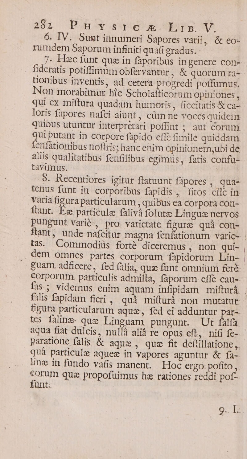 6. IV. Sunt innumeri Sapores vari, &amp; eo- rumdem Saporum infiniti quafi gradus. 7. Hzc fünt quz in faporibus in genere con- fideratis potiffimum obfervantur, &amp; quorum ra- tionibus inventis, ad cetera progredi poffumus. on morabimur hic Scholafticorum opiniones, qui ex miftura quadam humoris, ficcitatis &amp; ca- loris fapores nafci aiunt, cüm ne voces quidem quibus utuntur interpretari poflint ; aut corum qui putant in corpore fapido effe fimile quiddam fenfationibus noftris; hanc enim opinionem,ubi de aliis qualitatibus fenfilibus egimus, fatis confa- tavimus. | | | 9. Recentiores igitur ftatuunt fapores , qua- tenus funt in corporibus fapidis , fitos efle in varia figura particularum , quibus ea corpora con- ftant. Es particule falivà folute Lingus nervos pungunt varié , pro varietate fipure quà con- tas. Commodiüs forté diceremus , non qui- dem omnes partes corporum fapidorum Lin- filis fapidam fieri, quà mifturà non mutatur figura particularum aque, fed ei adduntur par- tcs falinz- que Linguam pungunt. Ut falfa paratione falis &amp; aque, que fit defiillatione,,, quà particulz aquez in vapores aguntur &amp; fa- eorum qua propofuimus hz. rationes reddi pof- funt. :