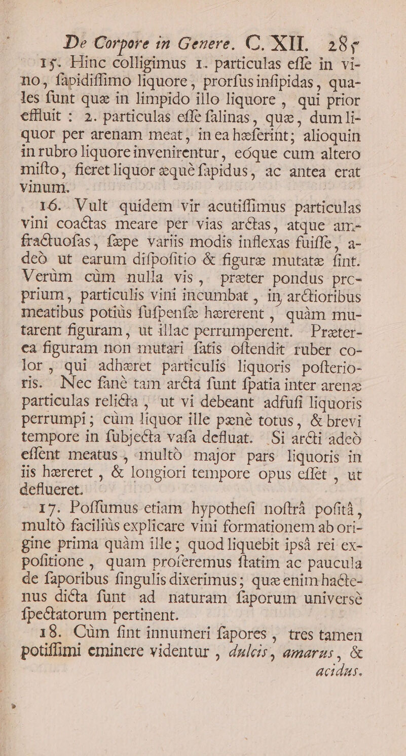 1$. Hinc colligimus r. particulas efle in vi- no, fapidiffimo liquore, prorfusinfipidas, qua- les funt que in limpido illo liquore , qui prior efiluit : 2. particulas effe falinas, que, dumli- quor per arenam meat, inea heferint; alioquin in rubro liquore invenirentur, eóque cum altero mifto, fieretliquor zquéfapidus, ac antea erat vinum. 16. Vult quidem vir acutiffimus particulas vini coactas meare per vias arcas, atque am- fra&amp;tuofas, fzpe variis modis inflexas fuiffe, a- deo ut earum difpofitio &amp; figure mutate fint. Verüm cüm nulla vis, preter pondus prc- prium, particulis vini incumbat ,. in, arctioribus meatibus potiüs füfpenfz hererent , quàm mu- tarent fipuram, ut illac perrumperent. | Preter- ca figuram non mutari fatis oftendit ruber co- lor, qui adheret particulis liquoris pofterio- ris. lNec fané tam ara funt fpatia inter arena particulas relidia , ut vi debeant adfufi liquoris perrumpi; cüm liquor ille pené totus, &amp; brevi tempore in fübjecta vafa defluat. Si ar&amp;ti adeo eflent meatus , multó major pars liquoris in iis hzreret , &amp; longiori tempore opus effet , ut deflueret. 17. Poffümus etiam hypothefi noftrà pofità , multo faciliüs explicare vini formationem ab ori- gine prima quàm ille; quod liquebit ipsà rei ex- pofitione , quam proíeremus ftatim ac paucula de faporibus fingulis dixerimus; que enim hacte- nus dicta funt ad naturam faporum universe fpectatorum pertinent. : 18. Cüm fint innumeri fapores , tres tamen potiffimi eminere videntur , dulcis, amaras, &amp; actdas.