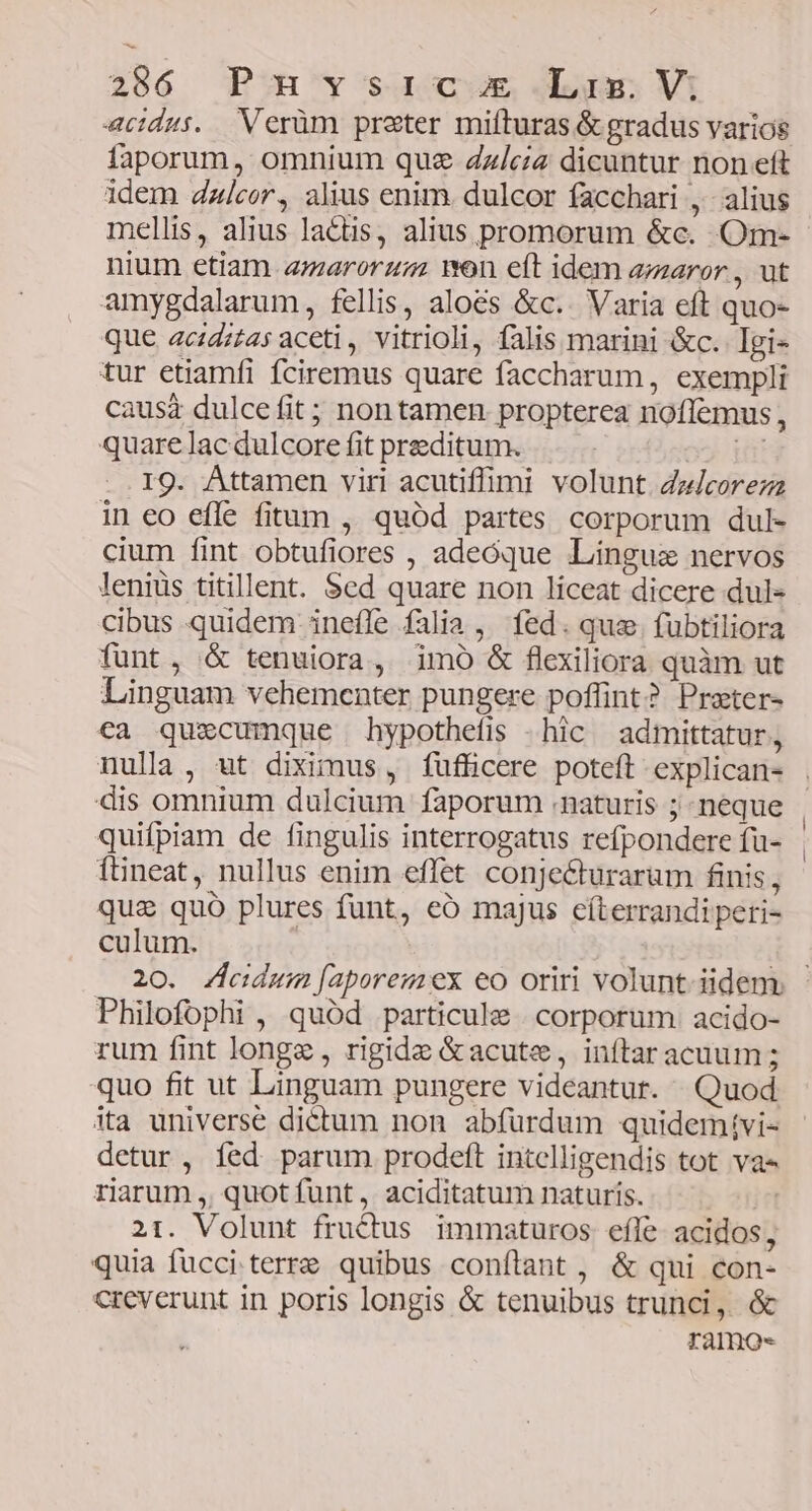 acidus. Verüm praster mifturas &amp; gradus varios faporum, omnium que Zz/ciz dicuntur non eft idem dalcor, alius enim. dulcor facchari ,- alius mellis, alius lacus, alius promorum &amp;c. Om- nium etiam amarorzm on eft idem amaror , ut amygdalarum, fellis, aloes &amp;c.. Varia eft quo- que acidztas aceti , vitrioli, falis marini &amp;c. Igi- tur etiamfi fciremus quare faccharum, exempli caus dulcefit ; non tamen propterea noffemus, quare lac dulcore fit preeditum. xj Hi IQ. Attamen viri acutiffimi volunt dzjcorezz in eo efle fitum , quód partes corporum dul- cium fint obtufiores , adeóque Lingua nervos leniüs titillent. Sed quare non liceat dicere dul- cibus quidem inefíle falia, fed. que. fubtiliora funt, &amp; tenuiora, imó &amp; flexiliora quàm ut Linguam vehementer pungere poflint? Prater- ca quecumque hypothefis -hic admittatur, nulla, ut diximus, fufficere poteft explican- dis omnium dulcium faporum .naturis ; neque quifpiam de fingulis interrogatus refpondere fu- ftineat, nullus enim effet conje&amp;urarum finis, quz quó plures funt, eó majus cíterrandi peri- culum. Philofophi , quód particule | corporum acido- rum fint longz , rigide &amp;acute, inftar acuum ; quo fit ut Linguam pungere videantur. Quod ita universe dictum non abfürdum quidemtvi- detur, íed parum prodeft intelligendis tot va riarum ,, quotíunt, aciditatum naturis. | 21. Volunt fructus immaturos efle. acidos, quia fucci terre quibus conftant , &amp; qui con- creverunt in poris longis &amp; tenuibus trunci, &amp; ramo-