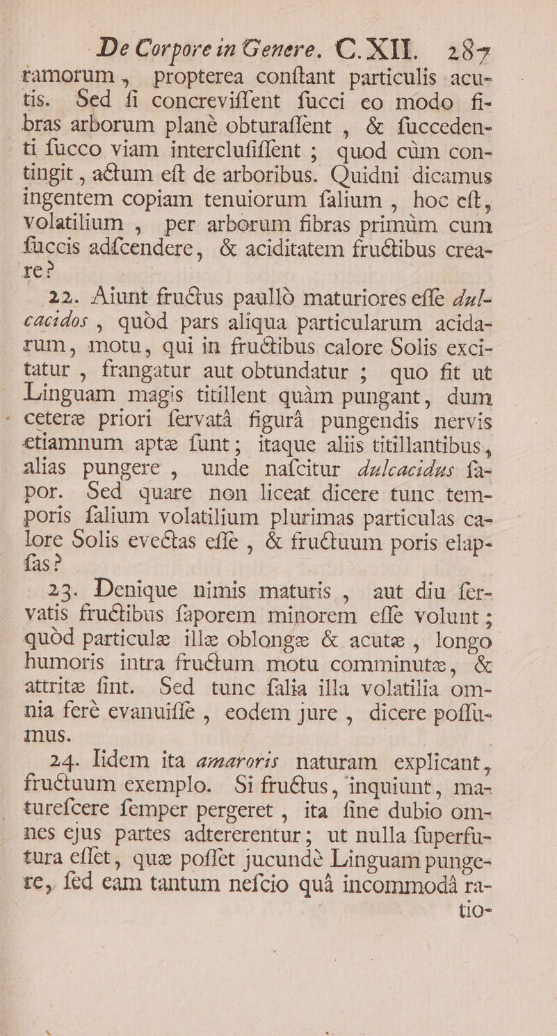 ramorum , propterea conílant particulis acu- tis. Sed fi concreviffent fücci eo modo fi- bras arborum plané obturaffent , & fucceden- . ti fucco viam interclufiffent ; quod cüm con- tingit , a&tum eft de arboribus. Quidni dicamus ingentem copiam tenuiorum falium , hoc eft, volatiium , per arborum fibras primüm cum fuccis adfcendere, & aciditatem fructibus crea- re? 22. Aiunt fru&us paulló maturiores effe Zz/- c4cidos , quód pars aliqua particularum acida- rum, motu, qui in fructibus calore Solis exci- tatur , frangatur aut obtundatur ; quo fit ut Linguam magis titillent quàm pungant, dum cetere priori fervatà figurà pungendis nervis ctiamnum apte funt; itaque aliis titillantibus, alias pungere , unde nafcitur 4zlcacidus ía- por. Sed quare non liceat dicere tunc tem- poris falium volatilium plurimas particulas ca- lore Solis evectas effe , & fructuum poris elap- fas? 23. Denique nimis maturis , aut diu fer- vatis fructibus faporem minorem effe volunt ; quód particule ille oblonge & acute , longo humoris intra fru£tum motu comminute, & attrite fint. Sed tunc falia illa volatilia om- nia feré evanuiffe , eodem jure , dicere poffu- mus. 24. lidem ita areris naturam explicant, fructuum exemplo. Si fructus, inquiunt, ma- turefcere femper pergeret , ita fine dubio om- nes ejus partes adtererentur; ut nulla fuperfu- tura effet, quz poffet jucund? Linguam punge- tc, fed eam tantum nefcio quà incommodá ra- t1o-