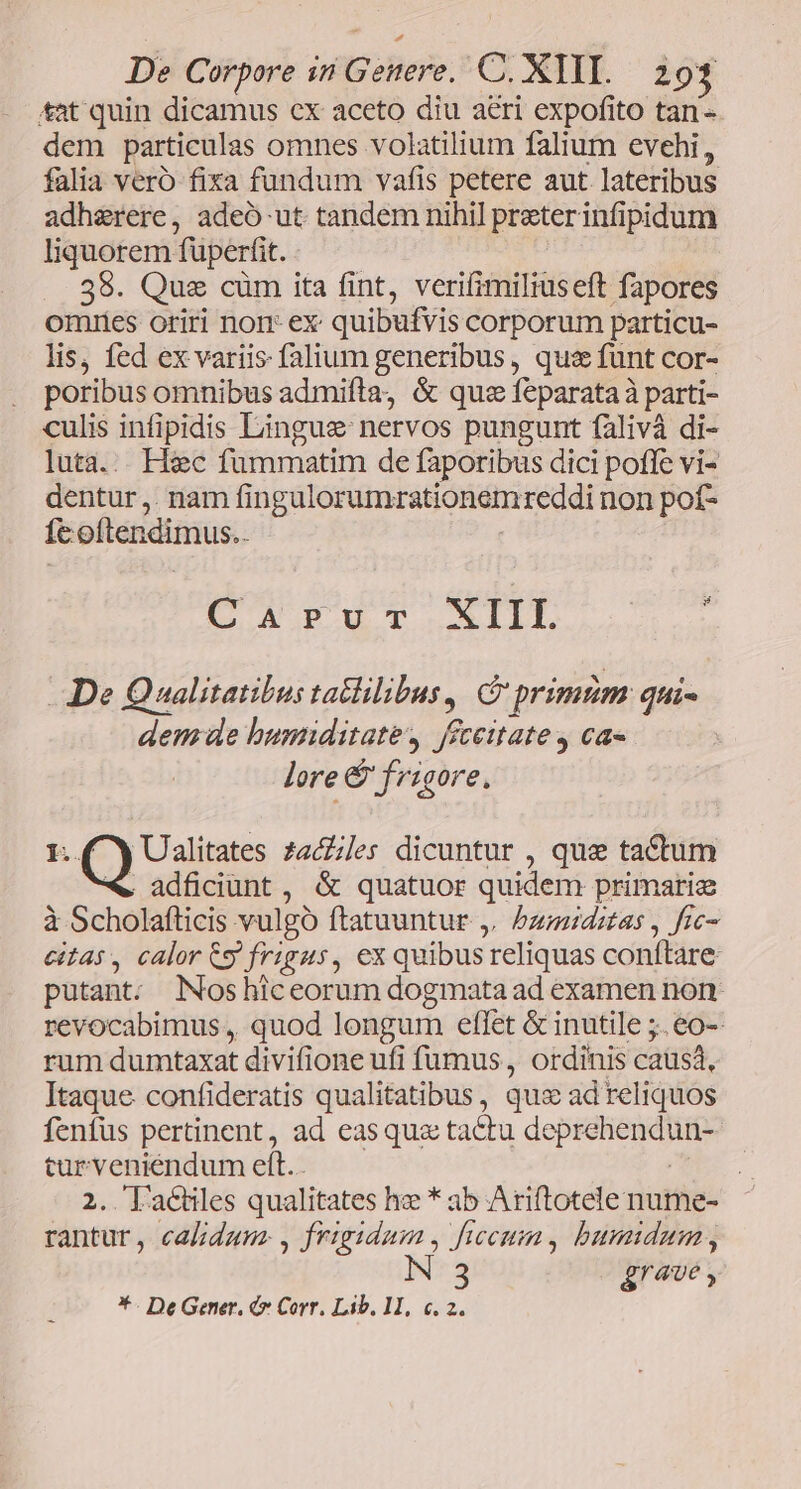 *at quin dicamus cx aceto diu aeri expofito tan- dem particulas omnes volatilium falium evehi, falia vero fixa fundum vafis petere aut lateribus adherere, adeó ut tandem nihil preterinfipidum liquorem fuperfit. 38. Que cüm ita fint, verifimiliuseft fapores omriies oriri nor ex quibufvis corporum particu- lis, fed ex variis falium generibus, quz funt cor- poribus omnibus admifta, &amp; quz feparata à parti- culis infipidis Lingue nervos pungunt falivà di- luta... Hxc fummatim de faporibus dici poffe vi- dentur ,. nam fingulorumrationemreddi non pof- fe oftendimus.. | CaArvur XIIL $ De Qualitatibus tatlilibus, C primzim qui- demde humiditate, féceitate y ca« lore &amp; frigore. 1..( Y Ualitates zacles dicuntur , quz tactum . adficiunt , &amp; quatuor quidem primarie à Scholafticis vulgó ftatuuntur ,. bzmidstas , frc- eias , calor 9 frigus, ex quibus reliquas conftare: putant; NNoshiceorum dogmata ad examen non. revocabimus , quod longum eflet &amp; inutile ;.eo-- rum dumtaxat divifione ufi fumus , ordinis causa, Itaque confideratis qualitatibus, qus ad reliquos fenfus pertinent, ad easquz tactu deprehendun- turveniendum eft.. : 2. 'actiles qualitates he * ab Ariftotele nume- rantur, calidum , frigidum , ficcum, bumidum, grave , *- De Gener. (y Corr. Lib, 11, €. 2.