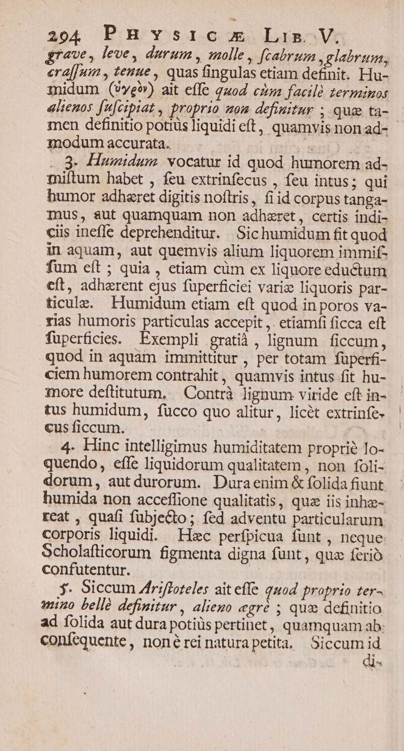 grave, leve, durum, molle, fcabrum glabrum, inidum (vwe) ait effe guod cz factlé terminos alienos fu[cipiat , proprio aom definitur , qua ta- modum accurata. «e ..9- Humidum vocatur id quod humorem ad- miftum habet , feu extrinfecus , feu intus; qui humor adheret digitis noítris, fi id corpus tanga- ciis ineffe deprehenditur. Sichumidum fit quod in aquam, aut quemvis alium liquorem immif- fum eft ; quia , etiam cüm ex liquore eductum eft, adhazrent cjus füperficiei vari: liquoris par- ticulz. EHumidum etiam eít quod in poros va- rias humoris particulas accepit ,. etiamfi ficca eft füperficies. Exempli gratià, lignum ficcum, quod in aquam immittitur , per totam füperfi- ciem humorem contrahit , quamvis intus fit hu- inore deftitutum,.. Contrà lignum viride eft in- tus humidum, fücco quo alitur, licét extrinfe- cus ficcum. | | 4. Hinc intelligimus humiditatem proprie Io- quendo, effe liquidorum qualitatem , non foli- dorum, autdurorum. Duraenim &amp; folida fiunt humida non acceffione qualitatis, qua iis inhz- reat , quafi fubjecto; fed adventu particularum corporis liquidi. Hzc perfpicua funt , neque Scholaflicorum figmenta digna funt, quz ferio confutentur. | $. Siccum Zfriffoteles aiteffe quod proprio ter- mino bellé definitur , alieuo «gré ; quo definitio conícquente, nonéreinaturapetita, Siccum id Ad ^s | l