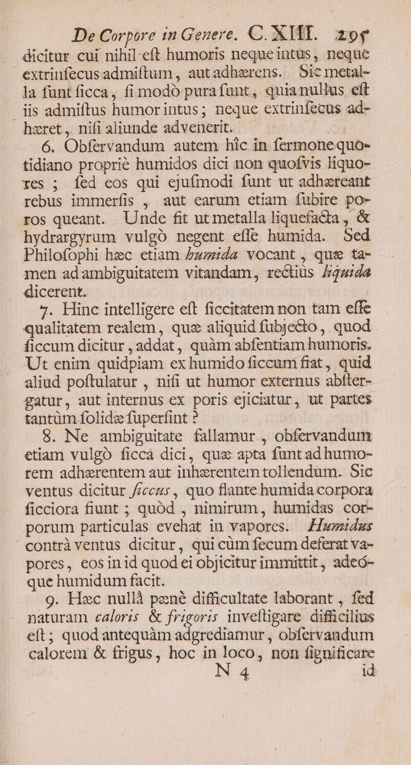 dicitur cui nihil-eft humoris nequeintus, neque extrinfecusadmiftum, autadherens. Sic metal- la funt ficca, fi modó purafunt, quianullus eft | iis admiftus humorintus; neque extrinfecus ad- hzret ,. nifi aliunde advenetit. | - 6. Obfervandum autem hic in fermone quo- tidiano proprié humidos dici non quofvis liquo- xes ; fed eos qui ejufmodi funt ut adhzreant rebus immerfis , aut earum etiam fubire po- ros queant. Undc fit ut metalla liquefacta , &amp; hydrargyrum vulgó negent efle humida. Sed Philofophi hec etiam 5bzzda vocant , ques ta- men ad ambiguitatem vitandam, rectius Jada . dicerent. E 7. Hinc intelligere eft ficcitatem non tam effe qualitatem realem , qus aliquid fubjecto ,. quod ficcum dicitur , addat , quàm abfentiam humoris. Ut enim quidpiam ex humido ficcum frat, quid aliud poftulatur , nifi ut humor externus abtter- gatur, aut internus ex poris ejiciatur, ut partes tantüm folide fuperfint ? $. Ne ambiguitate fallamur , obfervandum etiam vulgó ficcà dici, quz apta funt ad humo- rem adhzrentem aut inhzrentem tollendum. Sic ventus dicitur //cczs, quo flante humida corpora ficciora fiunt ; quód , nimirum, humidas cor- porum particulas evehat in vapores. Jfwmudus contrà ventus dicitur, qui cüm fecum deferat va- pores, eosinid quod ei objicitur immittit, adeó- que humidum facit. 9. Hec nullà pené difficultate laborant , fed naturam caloris &amp; frigoris inveftigare difficilius eít; quod antequàm adgrediamur, obfervandum calorem &amp; frigus, hoc b yu non fignificare id