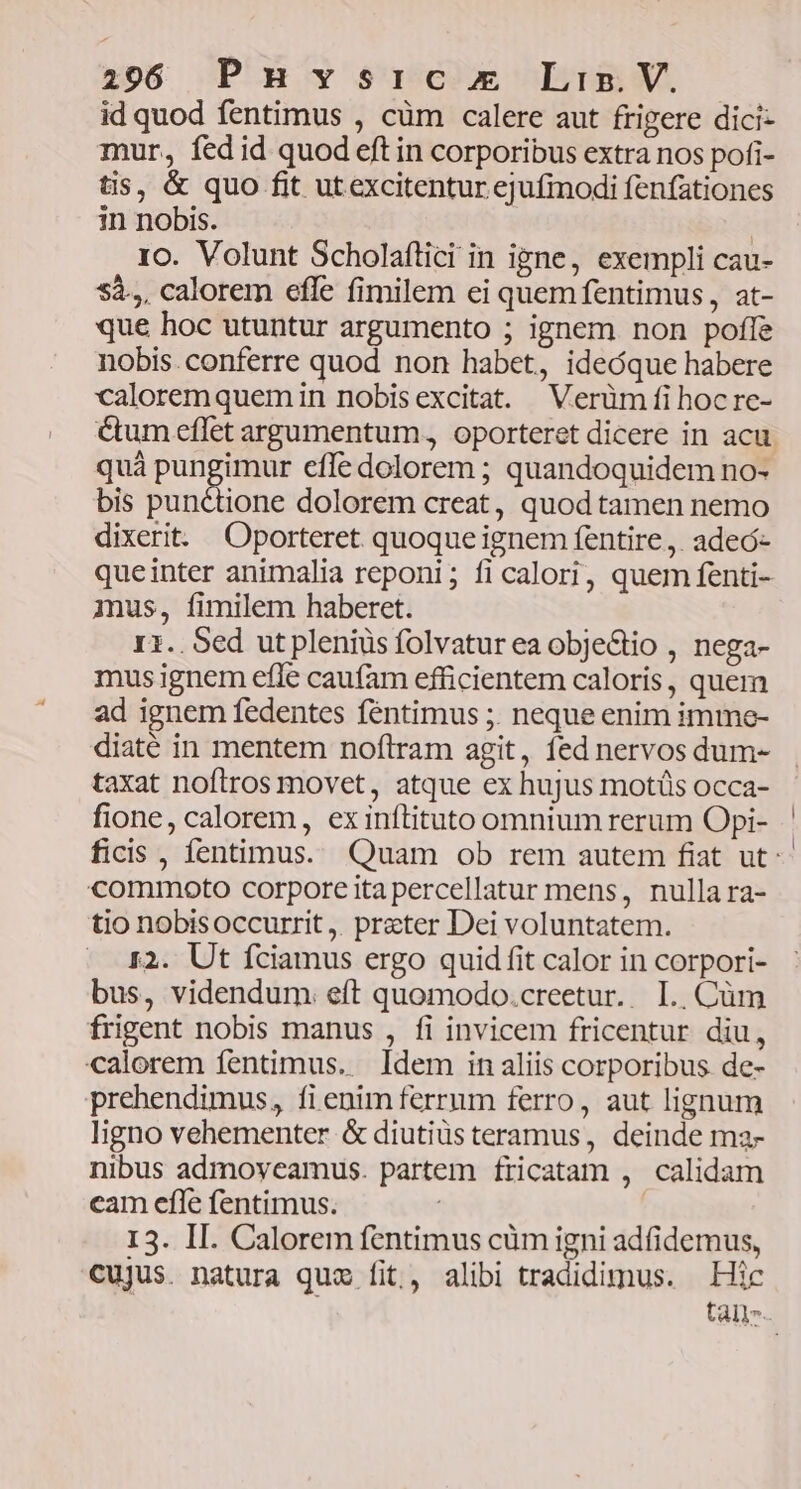 id quod fentimus , cüm calere aut frigere dici- mur, fed id quod eft in corporibus extra nos pofi- tis, &amp; quo fit utexcitentur ejufmodi fenfationes in nobis. 10. Volunt Scholaflici in igne, exempli cau- Sà.,, calorem efle fimilem ei quem fentimus, at- que hoc utuntur argumento ; ignem non poffe nobis.conferre quod non habet, ideóque habere caloremquem in nobis excitat. Verüm fi hocre- &amp;um eflet argumentum. oporteret dicere in acu. quà pungimur effe dolorem ; quandoquidem no- bis min om dolorem creat, quod tamen nemo dixerit. Oporteret quoque ignem fentire ,. adeó- queinter animalia reponi; ficalori, quem fenti- mus, fimilem haberet. 11. Sed ut pleniüs folvatur ea obje&amp;tio , nega- mus ignem efle caufam efficientem caloris, quem ad ignem fedentes féntimus ;. neque enim imme- diaté in mentem noftram agit, fed nervos dum- taxat noftros movet, atque ex hujus motüs occa- fione, calorem, ex inftituto omnium rerum Opi- ficis , fentimus. Quam ob rem autem fiat ut: commoto corpore ita percellatur mens, nulla ra- tio nobisoccurrit ,. preter Dei voluntatem. I2. Ut fciamus ergo quid fit calor in corpori- bus, videndum. eft quomodo.creetur. I. .Cüm frigent nobis manus , fi invicem fricentur diu, calorem fentimus. Idem in aliis corporibus de- prehendimus, fi enim ferrum ferro, aut lignum ligno vehementer &amp; diutiüs teramus, deinde ma- nibus admoveamus. partem fricatam , calidam cam efle fentimus. I3. II. Calorem fentimus cüm igni adfidemus, cujus. natura quz fit, alibi tradidimus. Hic tail.