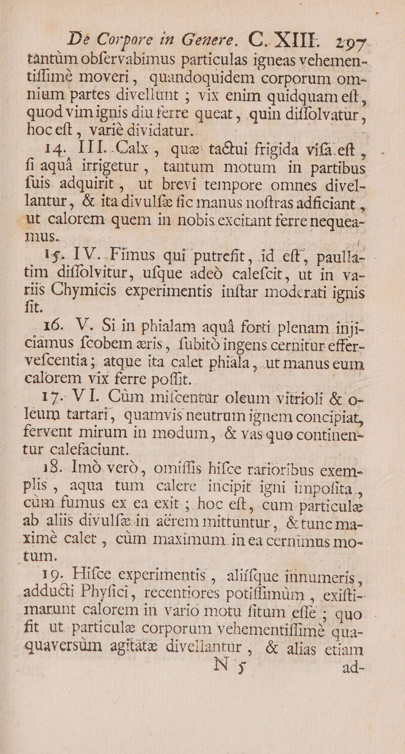 tàntüm obfervabimus particulas igneas vehemen- tiffuomé moveri, quandoquidem corporum om- nium partes divellunt ; vix enim quidquam eft, quod vimignis diu ferre queat, quin diffolvatur , hoceft, varié dividatur. ; in 14. IIL.Calx , que tacui frigida vifa.eft , fi aquà irripetur, tantum motum in partibus fuis. adquirit, ut brevi tempore omnes divel- lantur, &amp; ita divulfz fic manus noftras adficiant , ut calorem quem in nobis excitant ferre nequea- mus. n i$. IV..Fimus qui putrefit, id eft, paulla- - tim diflolvitur, ufque adceó calefcit, ut in va- riis Chymicis experimentis inftar modcrati ignis fit. ! 16. V. Si in phialam aquá forti plenam inji- ciamus fcobem aris, fübitó ingens cernitur effer- veícentia ;. atque ita calet phiala,, ut manus eum calorem vix ferre poffit. 17. VI. Càm mifcentur oleum vitrioli &amp; o- leum tartari, quamvis neutrum ignem concipiat, fervent mirum in medum, .&amp; vasquo continen- tur calefaciunt. 18. Imó vero, omiflis hifce rarioribus exem- plis, aqua tum calere incipit igni impofita 3 cum fumus ex ea exit ; hoc eft, cam particule ab alius divulfe.in acrem mittuntur, &amp;tuncma- xime calet , cüm maximum. in ea cernimus mo- tum. 19. Hifce experimentis , aliífque innumeris, adducti Phyfici, recentiores potiffimüm , exifti- marunt calorem in vario motu fitum effe ; quo. fit ut. particula corporum vehementiffim? qua- quaversüm agitàte divellantur, &amp; alias etiam | N; ad-