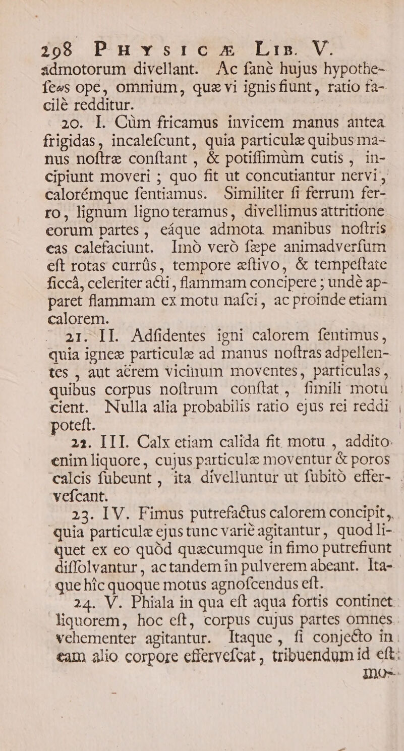 admotorum divellant. Ac fané hujus hypothe- cilé redditur. 20. l. Cüm fricamus invicem manus antea frigidas, incalefcunt, quia particule quibus ma- nus noftre conftant , &amp; potiffimüm cutis, in- calorémque fentiamus. Similiter fi ferrum fer- ro, lignum lignoteramus, divellimus attritione eorum partes, eáque admota manibus noftris cas calefaciunt. Imo veró fepe animadverfum eft rotas currüs, tempore aeftivo, &amp; tempeftate ficcà, celeriter a&amp;ti, flammam concipere ; undé ap- paret flammam ex motu naíci, ac proinde etiam calorem. 21. II. Adfidentes igni calorem fentimus, tes , aut acrem vicinum moventes, particulas, quibus corpus nofirum conftat, fimili motu cient. Nulla alia probabilis ratio ejus rei reddi poteft. 22. III. Calx etiam calida fit motu , addito: enim liquore, cujus particule moventur &amp; poros vefcant. 23. IV. Fimus putrefactus calorem concipit, quet ex eo quód quecumque in fimo putrefiunt diffolvantur , actandem in pulverem abeant. Ita- que hic quoque motus agnofcendus eft. 24. V. Phiala in qua eft aqua fortis continet liquorem, hoc eft, corpus cujus partes omnes