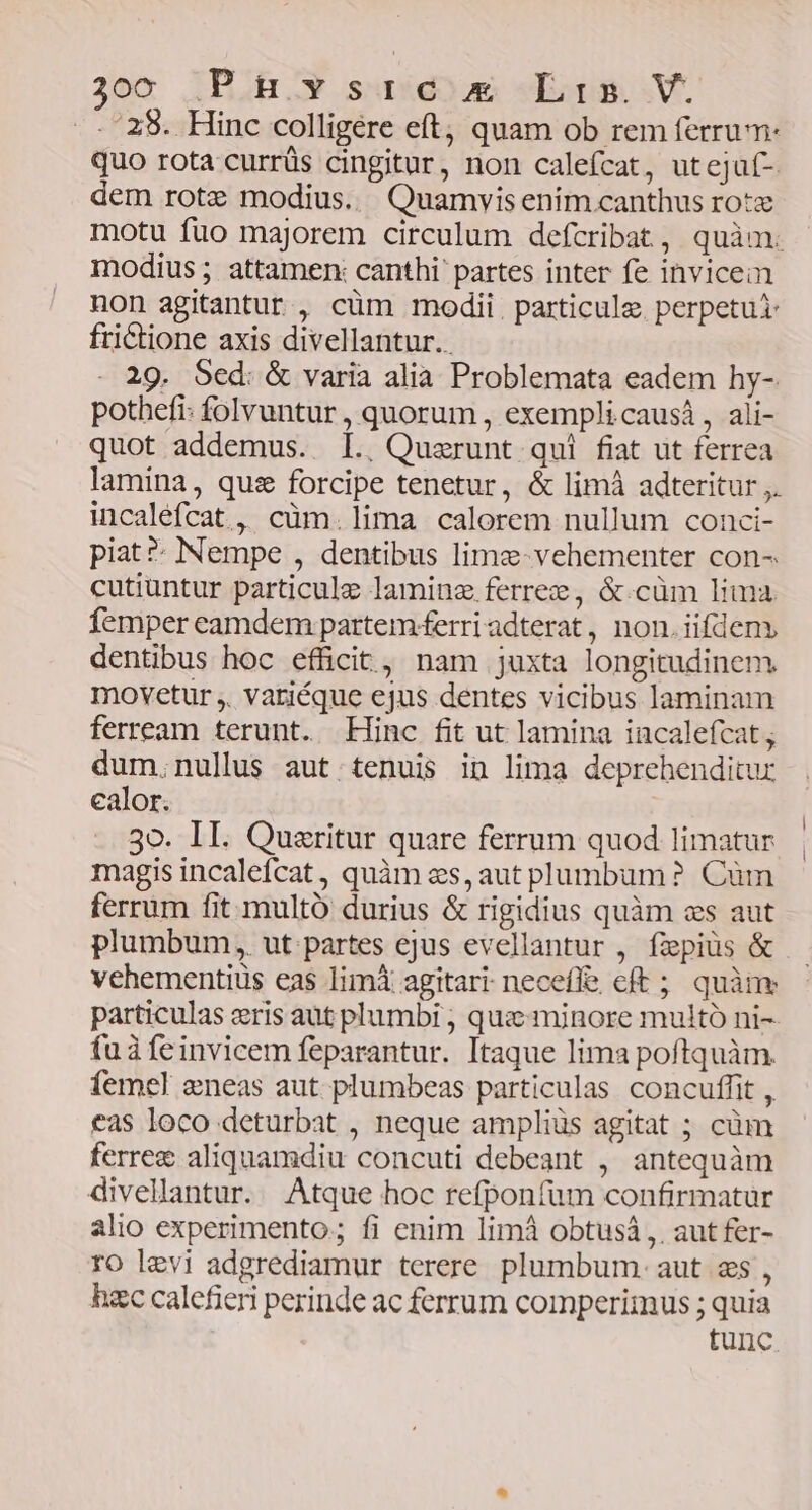 ..'28. Hinc colligere eft, quam ob rem ferrum: quo rota currüs cingitur, non calefcat, utejaf- dem rotz modius. Quamvisenim.canthus rotx motu fuo majorem circulum defcribat, quàm. modius; attamen: canthi' partes inter fe invicem non agitantur , cüm modii. particule perpetui frictione axis divellantur.. 29. Sed: &amp; varia alia Problemata eadem hy- pothefi: folvuntur , quorum , exempli causá , ali- quot addemus. lI. Quzerunt qui fiat ut ferrea lamina, quz forcipe tenetur, &amp; limà adteritur ,. incaléfcat , cüm.lima calorem nullum conci- piat? Nempe , dentibus limz-vehementer con- cutiuntur particule laminz ferrez , &amp;.cüm lima femper eamdem partem ferri adterat, non. iifdeny dentibus hoc efficit, nam juxta longitudinem. movetur ,. variéque ejus dentes vicibus laminam ferream terunt. Hinc fit ut lamina incalefcat; dum.nullus aut tenuis in lima deprehenditur ealor. 30. II. Quzritur quare ferrum quod limatur magis incalefcat, quàm es, aut plumbum? Cüm ferrum fit multó durius &amp; rigidius quàm cs aut plumbum, ut.-partes ejus evellantur , fzepiüs &amp; vehementius eas limi agitari neceffe cft ; quànv particulas eris aut plumbi ; quz: minore multó ni- fuà feinvicem feparantur. Itaque lima poftquàm. femel eneas aut plumbeas particulas concuffit , eas loco deturbat , neque ampliüs agitat ; cüm ferre&amp; aliquamdiu concuti debeant , antequàm divellantur. Atque hoc refponfum confirmatur alio experimento; fi enim limà obtusà ,. aut fer- ro levi adgrediamur terere. plumbum. aut zs , hzc calefieri perinde ac ferrum comperimus ; quia tunc