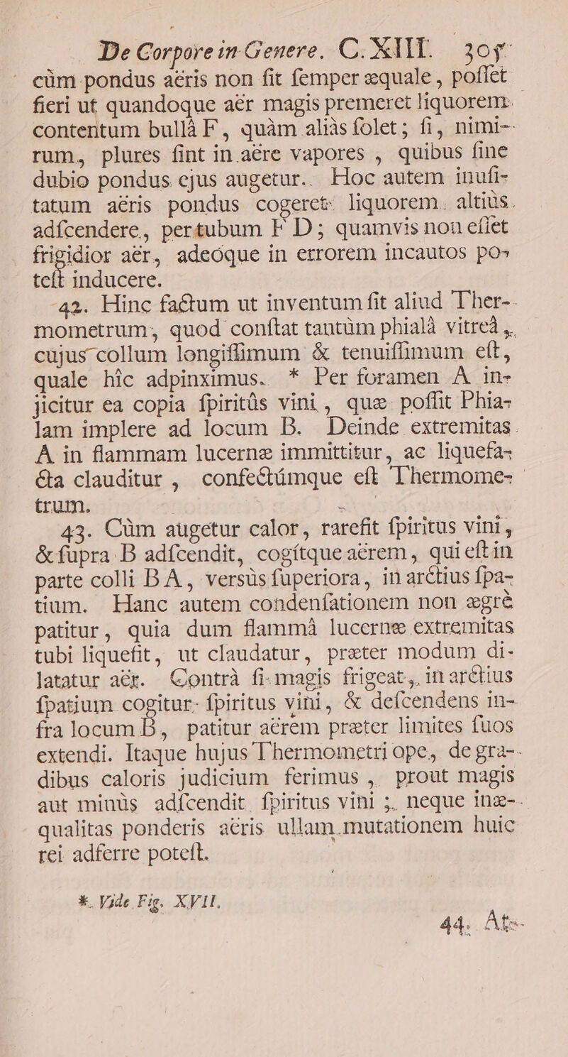 cüm pondus aeris non fit femper equale , poffet. fieri ut quandoque aer magis premeret Jiquorem. contentum bullà F, quàm aliàsíolet; fi, nimi-- rum, plures fint in aére vapores , quibus fine dubio pondus cjus augetur. Hoc autem inufi- tatum aris pondus cogeret: liquorem. altius. adícendere, pertubum F D ; quamvis nou efiet ioris aér, adeoque in errorem incautos po» tcít inducere. -42. Hinc factum ut inventum fit aliud Ther-. mometrum; quod conftat tantüm phialà vitrea ,. cujus collum longiffimum & tenuiffimum eft, quale hic adpinximus. * Per foramen A in- jicitur ea copia fpiritüs vini, quz. poffit Phia: lam implere ad locum DB. Deinde extremitas. À in flammam lucerne immittitur, ac liquefa« &a clauditur , confecbtámque eft DLhermome- - trum. eus 43. Cüm augetur calor, rarefit fpiritus vini, &füpra B adícendit, cogítque aerem, qui eft in parte colli B A , versüs fuperiora, in arctius fpa- tium. Hanc autem condenfationem non agré patitur, quia dum flammà lucernee extremitas tubi liquefit, ut claudatur, preter modum di- latatur acr. Contrà fi-magis frigeat,. in arétius fpatium cogitur. fpiritus vini, & defcendens in- fralocum B, patitur acrem preter limites fuos extendi. Itaque hujus T hermometri ope, de gra-- dibus caloris judicium ferimus , prout magis aut minüs adícendit fpiritus vini ;. neque inz-. qualitas ponderis acris ullam.mutationem huic rei adferre poteft. *. Vide Fig. XVII. 44. At-
