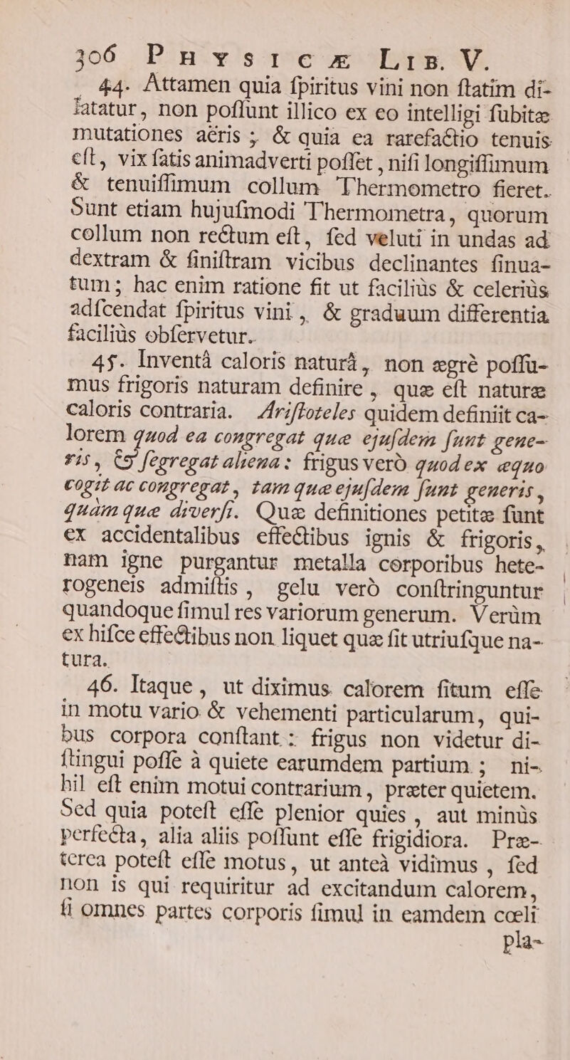 J306 P:Biy!s poe oe DAD; NR , 44. Attamen quia fpiritus vini non ftatim di- fatatur, non poflunt illico ex eo intelligi fübitae mutationes aéris ; & quia ea rarefa&tio tenuis cft vix fatis animadverti poffet , nifi longiffimum & tenuiffimum collum Thermometro fieret. Sunt etiam hujufmodi Thermometra, quorum collum non rectum eít, fed veluti in undas ad dextram & finifram vicibus declinantes finua- tum; hac enim ratione fit ut faciliüs & celeriüs adfcendat fpiritus vini, & graduum differentia. faciliüs obfervetur. 4$. Inventà caloris naturá, non egré poffu- mus frigoris naturam definire , que eft nature caloris contraria. Zfriffoteles quidem definiit ca- lorem quod ea congregat que. ejufdesa fuut genue- *5, C9 fegregat aliena : frigus veró quod ex «equo cogit ac congregat, tam qua eju[dem fuut geueris , quam que diverfi. Qus definitiones petite funt €x accidentalibus effe&ibus ignis & frigoris, nam igne purgantur metalla corporibus hete- rogeneis admiítis , gelu vero conílringuntur quandoque fimul res variorum generum. Verüm ex hifce cffedtibus non liquet qua fit utriufque na- tura. 46. Itaque, ut diximus calorem fitum effe in motu vario & vehementi particularum, qui- DUS corpora conftant: frigus non videtur di- ftingui poffe à quiete earumdem partium ; ni- hil eft enim motui contrarium, prater quietem. Sed quia poteft effe plenior quies , aut minüs perfecta, alia aliis poffunt effe frigidiora. Pra- tcrca poteft effe motus, ut anteà vidimus , fed non is qui requiritur ad excitandum calorem, fi omnes partes corporis fimul in eamdem T pia
