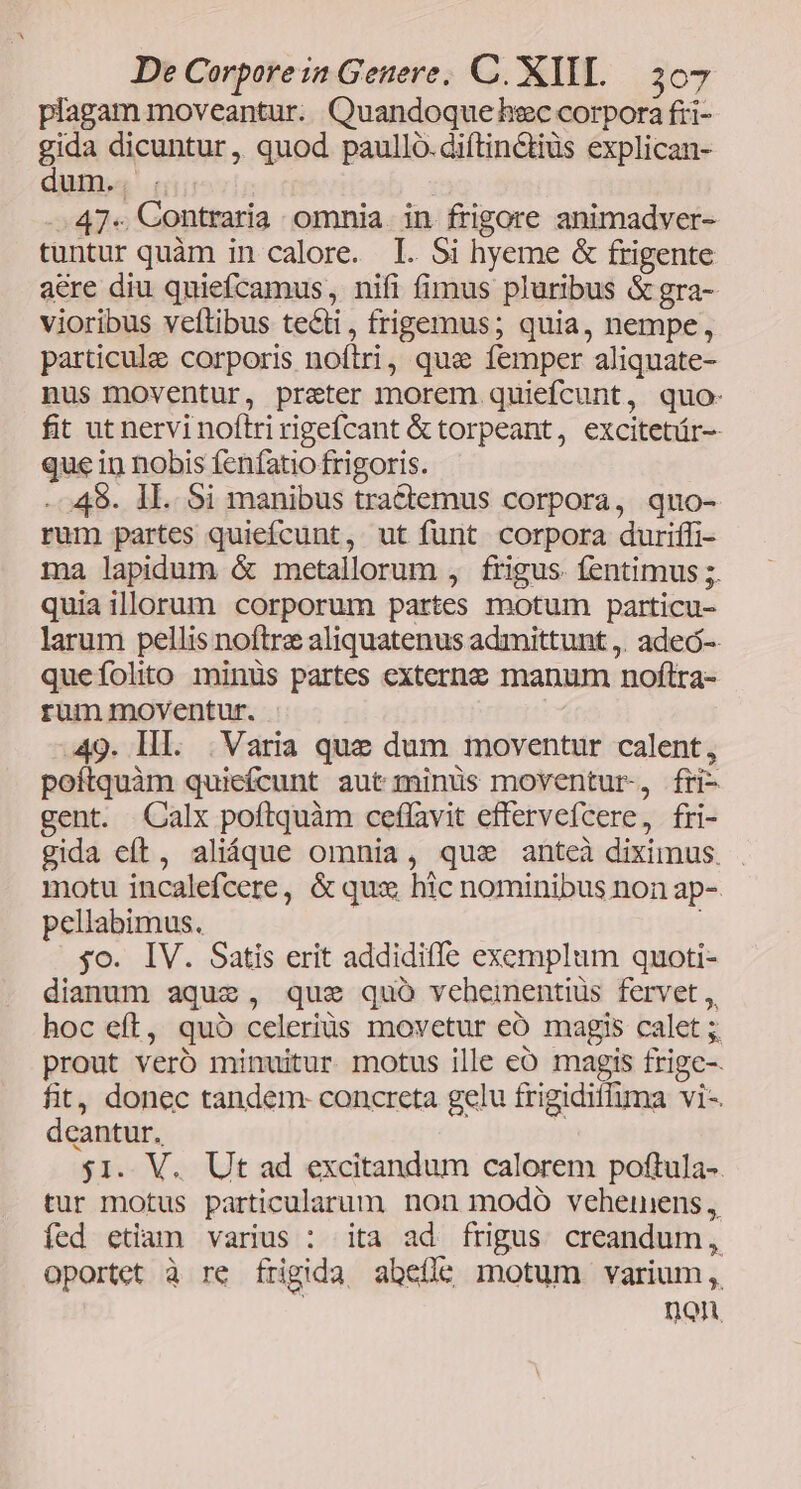 plagam moveantur. Quandoque hec corpora fii- gida dicuntur, quod paullo. diftin&tiüs explican- dum.. . | -.47«. Contraria omnia. in frigore animadver- tuntur quàm in calore. I. Si hyeme & frigente aere diu quiefcamus , nifi fimus pluribus &gra- vioribus veftibus tecti, frigemmus; quia, nempe, particule corporis noftri, que femper aliquate- nus moventur, prater morem quiefcunt, quo- fit ut nervi noftri rigefcant & torpeant, excitetür-- que in nobis fenfatio frigoris. . 49. IL. Si manibus tractemus corpora, quo- rum partes quiefcunt, ut funt corpora duriffi- ma lapidum & metallorum , frigus. fentimus ;. quiaillorum corporum partes motum particu- larum pellis noftre aliquatenus admittunt ,. adeó-- queíolito minüs partes externe manum noftra- rum moventur. 49. III. |. Varia que dum moventur calent, poítquàm quiefcunt aut minüs moventur, fri- gent. Calx poftquàm ceflavit effervefcere, fri- gida eft, aliáque omnia, qus anteà diximus. . motu incalefcere, & qux hic nominibus non ap- pellabimus. ; yo. IV. Satis erit addidiffe exemplum quoti- dianum aque, que quo veheimentiüs fervet , hoc eft, quó celeriüs movetur eÓ magis calet ; prout veró minuitur motus ille eo magis frigc-. fit, donec tandem- concreta gelu frigidiffhima vi-. deantur. p $1. V. Ut ad excitandum calorem poftula-. tur motus particularum nonu modo vehernens, fed etiam varius : ita ad frigus creandum, oportet à re frigida abefíle motum varium, non,
