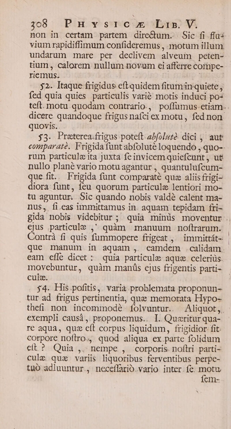 non in certam partem dire&amp;um. Sic fi flus vium rapidiffimum confideremus , motum illum undarum mare per declivem alveum peten- tium, calorem nullum novum ei afferre compe- riemus. | 52. Itaque frigidus eft quidem fitumin quiete , fed quia quies particulis vari&amp; motis induci po teft. motu.quodam contrario., poffümus-etiam- dicere quandoque frigus nafci ex motu, fed non quovis. . j3. Preterea.frigus poteft abfolzté dici , aut comparaté. Frigida funt abfolute loquendo , quo-- rum particule ita juxta fe invicem quiefcunt, ut nullo plané vario motu agantur , quantulufcum- que fit. Frigida funt comparaté que aliis frigi- diora funt, feu quorum particule lentiori mo- tu aguntur.. Sic quando nobis valdé calent ma- nus,. fi.eas immittamus in. aquam tepidam fri- gida nobis videbitur ; quià minüs moventur . ejus particule , quàm manuum noftrarum. Contrà fi quis fummopere frigeat , ^ immittát- que manum in aquam , eamdem .calidam. eam effe dicet : quia particule aquz. celeríüs. movebuntur, quàm manüs cjus frigentis parti- culz. 54. His pofitis, varia. problemata proponun- , tur ad frigus pertinentia, que memorata Hypo- thefi non incommodé ífolvuntur. Aliquot,. exempli causà ,. proponemus.. I. Quzritur qua- re aqua, quz eít corpus liquidum, frigidior fit. corpore noftro., quod aliqua ex parte folidum cít? Quia ,. nempe , corporis. noftri parti- cule quz variis liquoribus ferventibus perpe- tuo adluuntur., neceffario.vario inter. fe. pd CIn-
