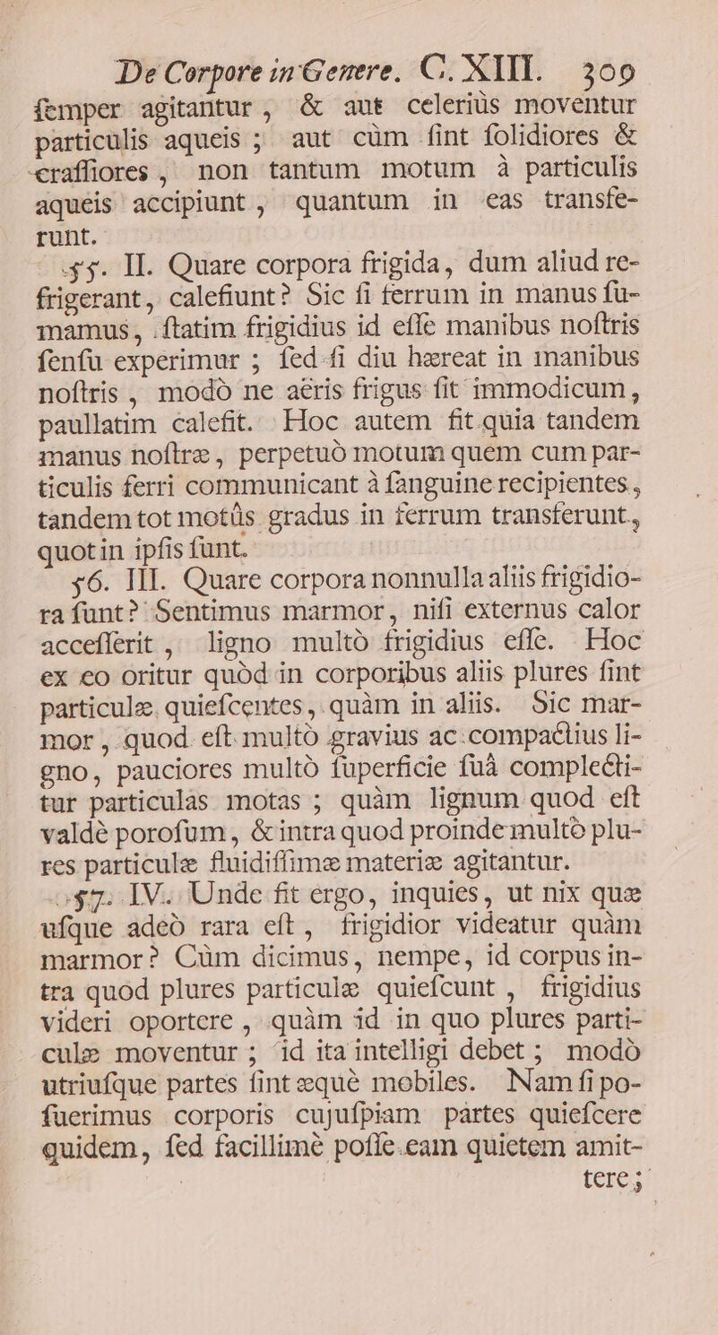 femper agitantur, &amp; aut celeriüs moventur particulis aqueis ; aut cüm fint folidiores &amp; «raffiores , non tantum motum à particulis aquéis accipiunt , quantum in eas transfe- runt. .$3. II. Quare corpora frigida, dum aliud re- frigerant, calefiunt? Sic fi ferrum in manus fu- mamus, .ftatim frigidius id effe manibus noftris fenfu experimur ; fed.fi diu haereat in manibus noftris, modo ne aeris frigus fit immodicum, paullatim calefit. Hoc autem fit quia tandem manus noftre, perpetuó motum quem cum par- ticulis ferri communicant à fanguine recipientes , tandem tot motüs. gradus in ferrum transferunt., quotin ipfis funt. | 46. HII. Quare corpora nonnulla aliis frigidio- rafunt? Sentimus marmor, nifi externus calor acceflerit , ligno multo frigidius effe. Hoc ex co oritur quód in corporibus aliis plures fint particule. quiefcentes,.quàm in aliis. Sic mar- mor , quod. eft multó gravius ac:compaciius li- gno, pauciores multó fuperficie fuà complecti- tur particulas motas ; quàm lignum quod eft valdé porofum,, &amp;intra quod proindemultó plu- res particule fluidiffime materiz agitantur. o$7. IV. Unde fit ergo, inquies, ut nix quz ufque adeo rara eft, frigidior videatur quàm marmor? Cüm dicimus, nempe, id corpus in- tra quod plures particule quiefcunt , frigidis videri oportere , .quàm 3d. in quo plures parti- cule moventur ; id ita intelligi debet ; modó utriufque partes fintequeé mobiles. Nam (fipo- fuerimus corporis cujufpiam partes quiefcere quidem, fed facillime pofle.eam quietem amit- | | teres
