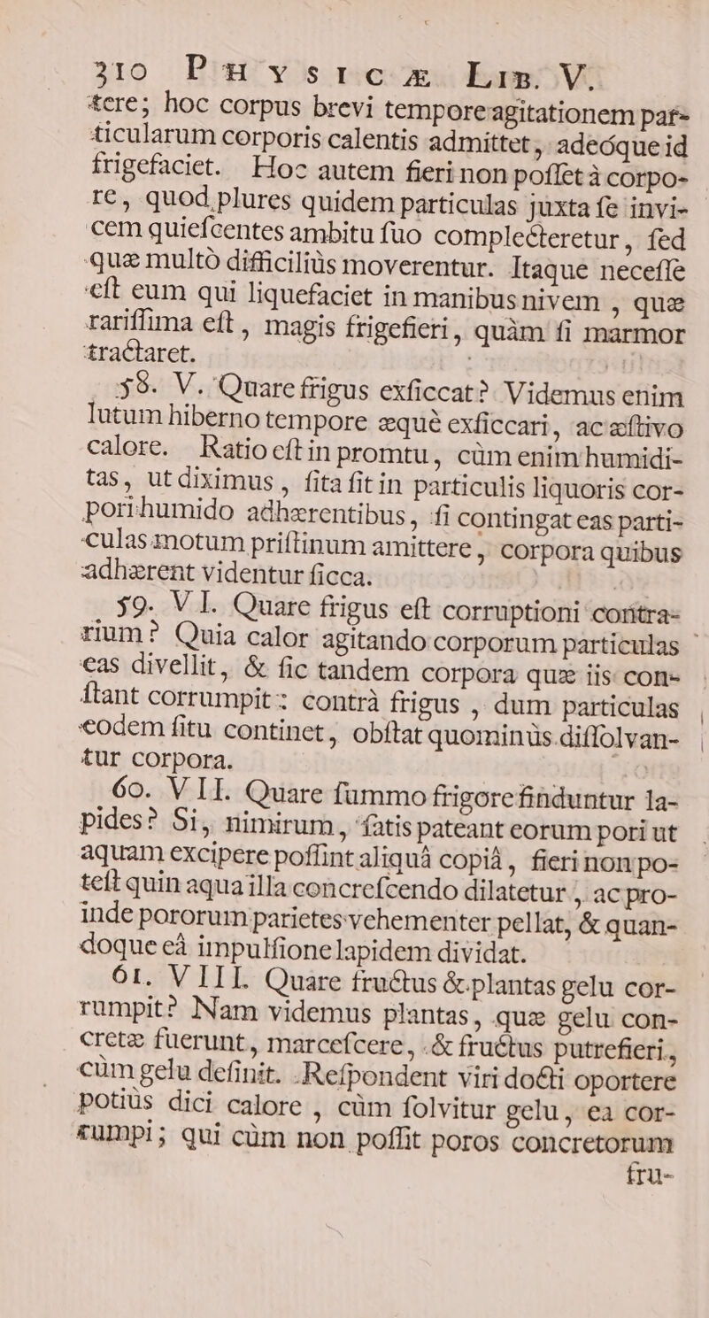&cre; hoc corpus brevi temporeagitationem paf ticularum corporis calentis admittet , adeóque id trigefaciet. Hoc autem fieri non poffet à corpo- r€, quod plures quidem particulas juxta fe invi- cem quiefcentes ambitu fuo complecteretur, fed quae multo difficiliüs moverentur. Itaque necefle eft eum qui liquefaciet in manibusnivem , qua rariffima eft , magis frigefieri ; quàm fi marmor tractaret. ud 39. V. Quare frigus exficcat?. Videmus enim lutum hiberno tempore qué exficcari, ac aftivo calore. Ratiocítin promtu, cüm enim humidi- tas, ut diximus , fita fit in particulis liquoris cor- porrhumido adhzrentibus, fi contingat eas parti- culas motum priftinum amittere ; Corpora quibus adhzrent videntur ficca. | $9. V I. Quare frigus eft corruptioni coritra- rium? Quia calor agitando corporum particulas €as divellit, & fic tandem corpora quz iis: con- ftant corrumpit; contrà frigus , dum particulas *odem fitu continet, obftat quominus.diffolvan- tur corpora. Go. V IL Quare fummo frigorefinduntur la- pides? Si, nimirum, fatispateant corum pori ut aquam excipere poflint aliquà copid, fieri nonpo- tet quin aquailla concrefcendo dilatetur , aC pro- inde pororum parietes vehementer pellat, & quan- doque eà impulfionelapidem dividat. O1. V III. Quare fructus &plantas gelu cor- rumpit? Nam videmus plantas, qua gelu con- creta fuerunt, marcefcere, .& fructus putrefieri., cum gelu definit. .Refpondent viri do&li oportere potiüs dici calore , cüm folvitur gelu, ea cor- &umpi; qui cüm non poflit poros concretorum fru-
