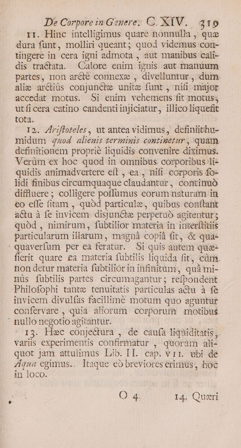 rr. Hinc intelligimus quare nonnulla , qua dura funt, molliri queant; quod videmus con- tingere in cera igni admota , aut manibus cali- dis tractata. Calore enim ignis aut manuum partes, non aréié connexe , divelluntur.,, dum. alie ar&amp;tiüs conjuncte unit x funt WachrE najor accedat motus. Si enim vehemens fit motus; utíicera catino candentiinjiciatur, illico liquefit tota. 12. Zrifloteles, ut antea vidimus, definiithu- midum 4z«o4 aliemis termimis comtimetur , quam. definitionem proprie liquidis convenire diximus. Verüm ex hoc quod in omnibus corporibus li- quidis animadvertere eft , ea , nifi. corporis fo- lidi finibus circumquaque claudantür, continuó diffüluere; colligere poffümus eorum naturam in eo effe fitam : quod particulzz, quibus conítant actu à fe invicem- disjuncte perpetuó agitentur ; quód , nimirum, fubtilior materia in inter(litiis particularum illarum, magnà copià fit, &amp; qua- quaverfum per ea feratur. Si quis autem que- fierit quare €a materia füubtilis liquida fit, cürm. non detur materia fubtiliórin infinitum. ; quà mi- nus fubtilis partes. circumagantur ; refpondent Philofophi tante tenuitatis particulas actu à fe invicem. divulfas facillime motum quo aguntur confervare , quia aliorum. corporum motibus. ' nullo negotio agitantur. 13. Hec conjedtura , de caufa mM . variis experimentis confirmatur , quoram ali- quot jam. attulimus Lib. II. cap. vir. ubi de qna egimus... Itaque có breviores erimus, hoc in loco. Ca I4. Qusri