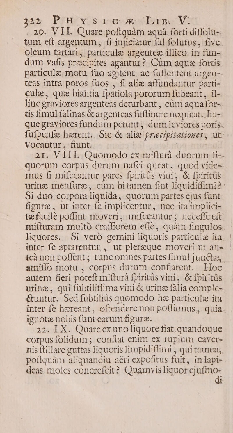 325 PIHOYOS dnesR Itm V: 20. VII. Quare poftquàm aquá forti diffolu-. tum eft argentum, fi injiciatur fal folutus, five oleum tartari, particule argentez illico. in fun- dum vafis precipites agantur? Cüm aque fortis. particule. motu fuo agitent. ac füftentent argen-- teas intra poros fuos , fi alie affundantur parti- cule, quz hiahtia fpatiola pororum fübeant , il- linc graviores argenteas deturbant, cüm aquafor-- tis fimul falinas & argenteas fuftinere nequeat. Ita- que graviores fundum petunt, dum leviores poris. fufpeníz herent. Sic & alig preczpitatioges, ut. vocantur, fiunt. | 21. VIII. Quomodo ex mifturà duorum li-- quorum corpus durum nafci queat, quod vide-- mus fi mifceantur pares fpiritüs vini, & fpiritüs urine menfure, cüm hitamen fint liquidiffimi ?- Si duo corpora liquida, quorum partes ejus fünt figure, ut inter fe implicentur, nec ita implici- tefacilé poffint moveri, mifceantur ; neceíle et: mifturam multó crafliorem efie, quàm fingulos. liquores. 5i veró gemini liquoris particule ita inter fe aptarentur , ut plereque moveri ut an-- teà non poflent ; tunc omnes partes fimul junciz, amifío motu , corpus durum conflarent. Hoc autem fieri poteft mifturà fpiritüs vini, & fpiritüs urinz, qui fubtiliffima vini & urine falia comple-. &untur. Sed fübtiliàs quomodo hz particule ita inter fe hereant, oftendere non poffumus, quia. ignote nobis funt earum figurz. 22. IX. Quareex uno liquore fiat. quandoque corpus folidum ; conítat enim ex rupium caver- nis ftillare guttas liquoris limpidiffimi , qui tamen, poftquàm aliquandiu aeri expofitus fuit, in Iapi- deas moles concrefcit? Quamvis liquor cejufino-