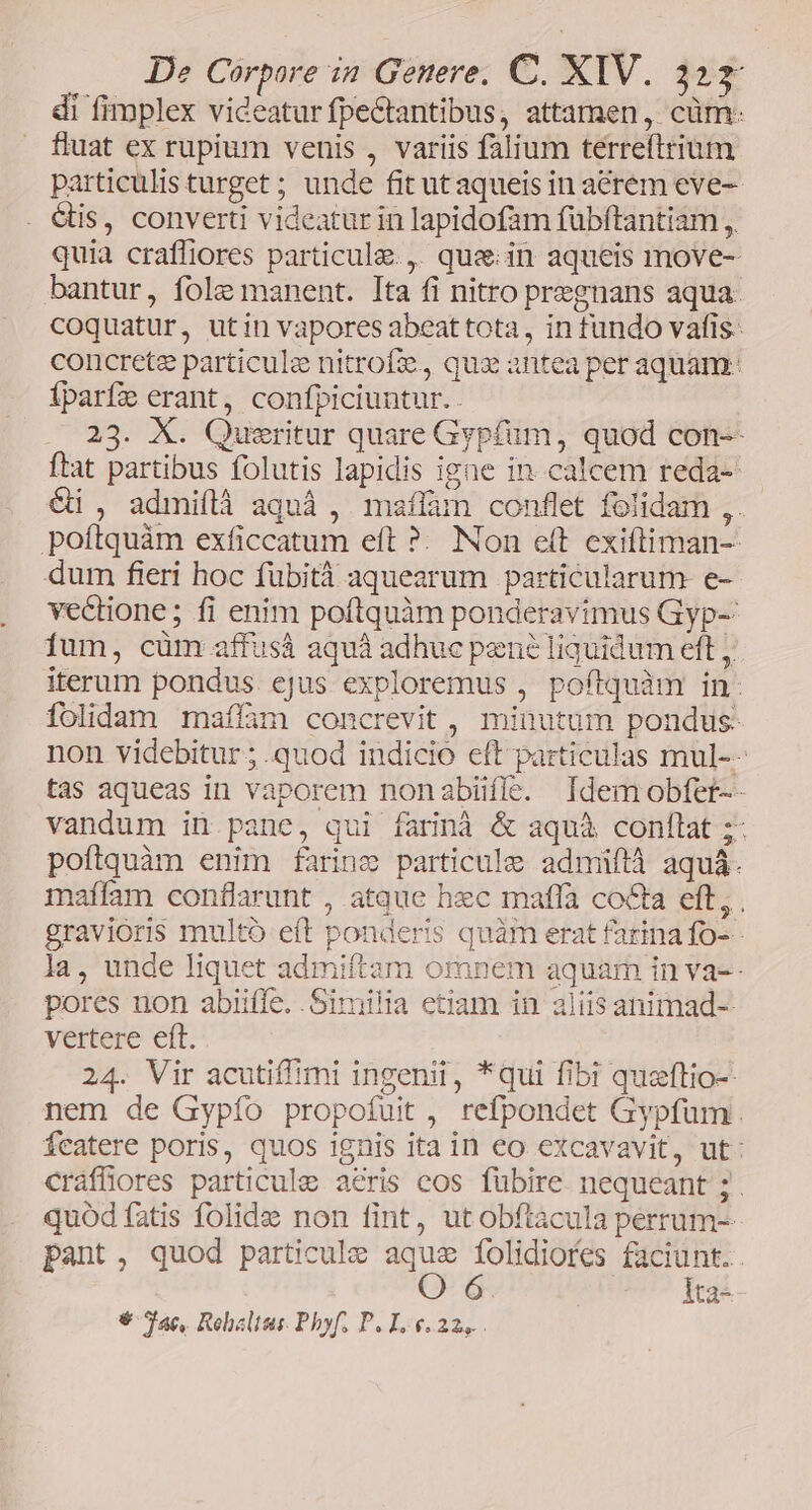 di fimplex videatur fpectantibus, attarmen, cüm: fluat ex rupium venis , variis falium terreftrium particulis turget ; unde fit ut aqueis in acrem eve- . étis, converti videatur in lapidofam fübftantiam ,. quia crafliores particule., quze.in aqueis move- bantur, fole manent. Ita fi nitro pregnans aqua. coquatur, utin vapores abeat tota, in fundo vafis- concrete particule nitrofe, qux antea per aquam: Íparfe erant, confpiciuntur.. 23. X. Queritur quare Gyp(um, quod con-- ftat partibus folutis lapidis igne in.calcem reda-- &i , admiílà aquà , maíflam conflet folidam ,. poftquàm exficcatum eft ?. Non eft exiftiman-- dum fieri hoc fübità aquearum particularum e- vedione; fi enim poftquàm ponderavimus Gyp- fum, cüm affusà aquáà adhuc pené liquidum ett ;. iterum pondus. ejus exploremus , poftquàm in: folidam maflàm concrevit , minutum pondus: non videbitur ; quod indicio eft particulas mul-- tas aqueas in vaporem nonabifle. Idemobfet-- vandum in pane, qui farinà & aquà conflat ;- poítquàm enim farine particule admiüftà aquá. maífam conflarunt , atque hzc maffa cocta eft, . gravioris multó eft ponderis quàm erat farina fo-- la, unde liquet admiftam omnem aquar in va-- pores non abiiffe. Similia etiam in aliis animad-- vertere eft. 24. Vir acutiffimi ingenii, *qui fibi queftio-- nem de Gypío propofuit , refpondet Gypfum Ícatere poris, quos 1gnis ita in eo excavavit, ut: cráffiores particule aeris cos fübire. nequeant ; . quód fatis folidz non fint, utobftacula perrum-- pant, quod particule aque folidiofes faciunt. O 6 Ita-