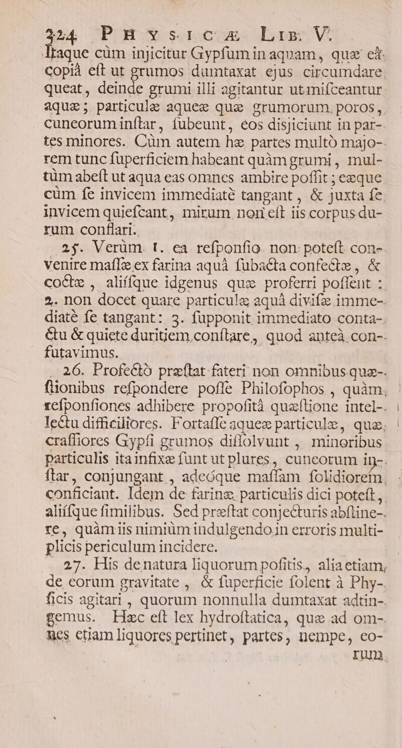 P4 PUBUe soocoss Lass V. aque cüm injicitur Gypfuminaquam, qua eit Copià eft ut grumos dumtaxat ejus circumdare, queat, deinde grumi illi agitantur utmiíceantur aque; particula aquee que grumorum. poros, cuneoruminftar, fubeunt, éos disjiciunt in par-- tes minores. Cüm autem hz partes multó majo-- rem tunc fuperficiem habeant quàm grumi , mul- tüm abeft ut aqua eas omnes ambire poffit ; ezque cum fe invicem immediaté tangant , &amp; juxta fe. invicem quiefcant, mirum nom eít iis corpus du- rum conflari.. 2j. Verüm I. ea refponfio. non: poteft. con-. venire maflz ex farina aquá fubacta confecte , &amp; cocz , aliífque idgenus quz proferri poflent : 2. non docet quare particula; aquá divifz imme-. diaté fe tangant: 3. füpponit immediato conta-. &amp;u &amp; quiete duritiem.conílare, quod anteà con-- futavimus. .. 26. Profe&amp;ó preítat fateri non omnibus quz-. flionibus refpondere pofle Philofophos , quàm, xefponfiones adhibere propofità quzítione intel-. lectu difficiliores. Fortaffe aquez particule, quz, craffiores Gypfi grumos diflolvunt ,' minoribus particulis itainfixeefunt ut plures, cuneorum iy-. ftar, conjungant , adeóque maffam folidiorem. conficiant. Idem de farinz particulis dici poteft, aliífque fimilibus. Sed preftat conjecturis abfline-. re, quàmiis nimiüm indulgendon erroris multi- plicis periculum incidere. | . 27. His denatura liquorum pofitis, alia etiam, de eorum gravitate , &amp; fuperficie folent à Phy-. ficis agitari , quorum nonnulla dumtaxat adtin-. gemus. Hmc eft lex hydroftatica, que ad om-. nes ctiam liquores pertinet, partes, nempe, co- rium