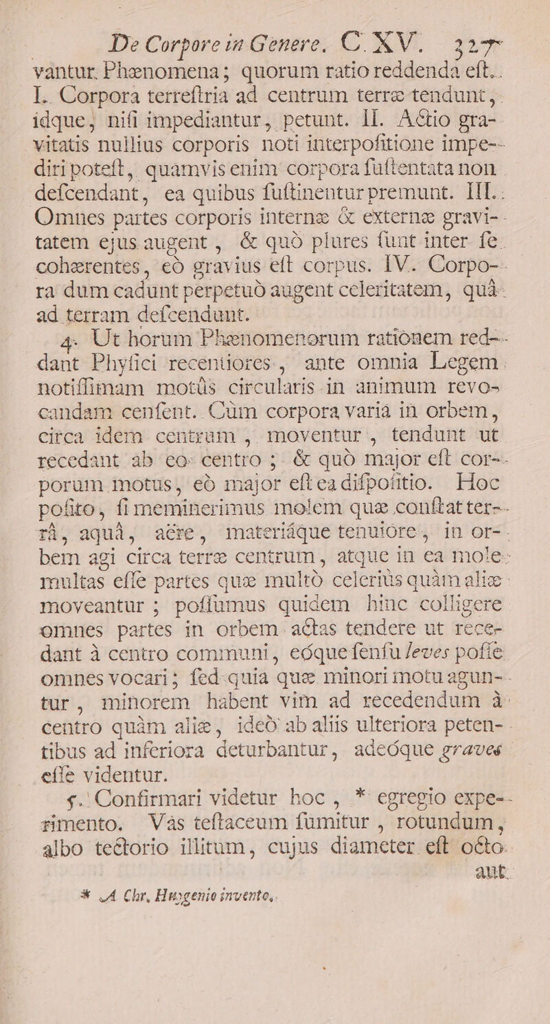 vantur. Phenomena; quorum ratio reddenda beth I. Corpora terrefiria ad centrum terrz tendunt ,- idque, nifi impediantur, petunt. ll. Actio gra- vitatis nullius corporis noti interpofitione impe-- diri poteft, quamvis enim corpora fuftentata non - defcendant,, ea quibus futtinentur premunt. TIL: Omnes partes corporis internz &amp; externa gravi-- tatem ejus augent, &amp; quó plures funt inter fe. coherentes, €ó grav ius eft corpus. IV. Corpo-- ra dum cadunt perpetuo augent celeritatem, quà- ad terram defcendunt. Ut horum Phenomenorum rationem red-- dine Phyfici recentiores , ante omnia Legem. notiffimam motüs circularis in animum revo- candam cenfent. Cum corpora varia in orbem, circa idem centrum ,. moventur , tendunt ut. recedant ab eo: centro ;. &amp; quó major eft cor-- porum. motus, eo m jor efteadifpotitio. Hoc po&amp;to, fi meminerimus molem quz conftat ter-- ri, aqud, acre, materique tenuióre, 1n or-. bem agi circa terree centrum , atque in ea mole: multas effe partes quz multo celerius pv alic moveantur; poffumus quidem hinc sup i omnes partes in orbem. actas tendere ut rec dant à centro communi, eóque fenfu Jeves ea omnes vocari; fed.quia que minori motu agun- tur, minorem habent vim ad recedendum à centro quàm alie, ideÓ ab aliis ulteriora peten- tibus ad inferiora deturbantur, adeóque graves eíle videntur. $.'Confirmari videtur hoc , * egregio expe-- rimento. Vás teftaceum fumitur , rotundum , albo tectorio illitum, cujus diameter eft octo: aut. * LA Chr, Huygenio invento,
