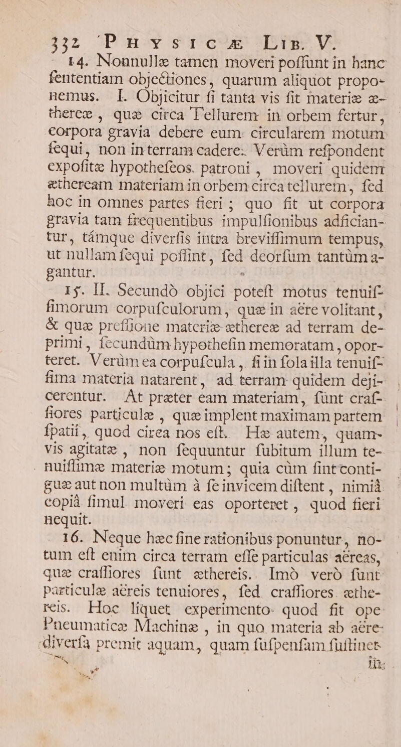32 opomoy supo TuPEE 19 r4. Nounulle tamen moveri poffunt in hanc fententiam obje&amp;tiones, quarum aliquot propo- nemus. I. Objicitur fi tànta vis fit materie a- theree , que circa Tellurem in orbem fertur, corpora gravia debere eum. circularem motum fequi, non in terram cadere: Verüm refpondent expofitz hypotheíeos. patroni , moveri quidenr &amp;theream materiam in orbem circa tellurem, fed hoc in omnes partes fieri ; quo fit ut corpora gravia tam frequentibus impulfionibus adfician- tur, támque diverfis intra breviffimum tempus, ut nullam fequi poffint, fed deorfum tantüm a- gantur. : 15. II. Secundo objici poteft motus tenuif- fimorum corpufculorum, que in aere volitant, &amp; quz prcfüone matcriz-ztherez ad terram de- primi, fccundüm hypothefin memoratam , opor- teret. Verümea corpufcula , fiin folailla tenuif- fima materia natarent, ad terram quidem deji- cerentur. At preter eam materiam, fünt craf- fiores particule , quz implent maximam partem fpatii, quod cirea nos eft. Hz autem, quam- vis agitate , non fequuntur fubitum illum te- . Ruiffime materi: motum ; quia cüm fintconti- gus aut non multüm à feinvicem diftent , nimià copià fimul. moveri eas oporteret , quod fieri nequit. 16. Neque hzc finerationibus ponuntur, no- tum eft enim circa terram effe particulas aéreas, quz craffiores funt zthereis. Imó veró funt particule aéreis tenuiores, fed craffiores. ethe- reis. Hoc liquet experimento- quod fit ope Puneumatice Machine , in quo materia ab aére- diverfa premit aquam, quam fufpenfam fuitines n. 1 l 1s Ld