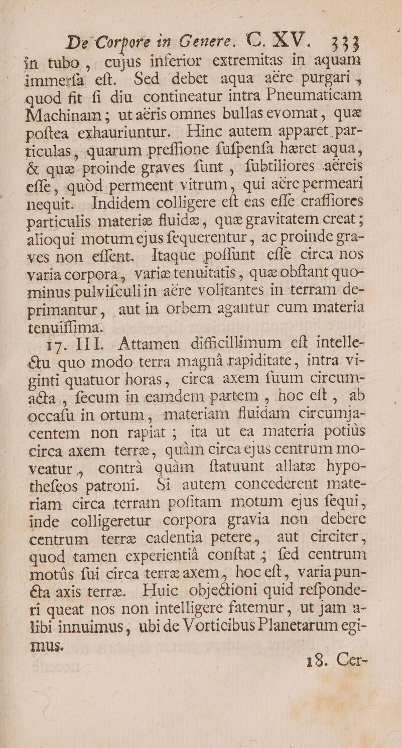 in tubo, cujus inferior extremitas in aquam immería eft. Sed debet aqua aere purgari, quod fit fi diu contineatur intra Pneumaticam Machinam ; utaeris omnes bullas evomat , qu&amp; poftea exhauriuntur. Hinc autem apparet par- iiculas, quarum preffione fufpenfa heret aqua, &amp; que proinde graves funt , fubtiliores aereis effe, quód permeent vitrum, qui aere permeari nequit. Indidem colligere eft eas effe crafliores particulis materiz fluide , que gravitatem creat ; alioqui motum cjus fequerentur , ac proinde gra- ves non eflent. ltaque poflunt efle circa nos variacorpora, varictenuitatis , quae obftant quo- minus pulvifculiin aere volitantes in terram de- primantur, autin orbem agantur cum materia tenuiffima. 17. III. Attamen diffücillumum eft intelle- &amp;u quo modo terra magnà rapiditate, intra vi- ginti quatuor horas, circa axem fuum circum- a&amp;a , fecum in eamdem partem , hoc eft, ab occafu in ortum , materiam fluidam circumja- centem non rapiat ; ita ut ea materia potiüs circa axem terre, quàm circa cjus centrum mo- veatur, contrà quàm ítatuunt allat» hypo- thefeos patroni. Si autem concederent mate- riam circa terram pofitam motum ejus fequi, inde colligeretur corpora gravia non deberc centrum terre cadentia petere, aut circiter, quod tamen experientià conftat ; fed centrum motüs fui circa terre axem, hoceft, variapun- €&amp;ka axis terre. Huic obje&amp;ioni quid refponde- ri queat nos non intelligere fatemur, ut jam a- libi innuimus, ubi de Vorticibus Planetarum egi- mus. 19. Cer-
