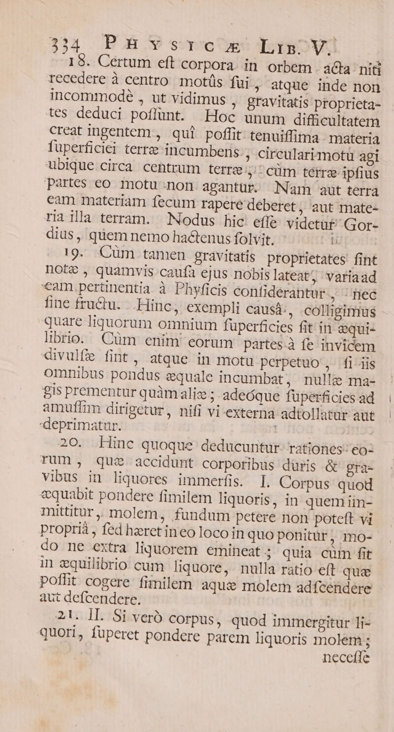 18. Certum eft corpora. in orbem aCa niti recedere à centro motüs fui ; atque inde non incommodé , ut vidimus ; gravitatis proprieta- tes deduci poflunt. Hoc unum difficultatem creat ingentem , qui poffit tenuiffima materia fuperficiei terre incumbens. , circularizmotu agi ubique circa centrum terre y-cum terre ipfius Partes eo motu;non agantür. Nam aut terra cam materiam fecum rapere deberet, aut mate- tiailla terram. Nodus hic: effe videtüt Gor- dius , quem nemo hactenus folvit. l !9. Cüm tamen gravitatis proprietates fint note, quamvis.caufía ejus nobis lateat, variaad €am,.pertinentia à Phyficis contiderantur . fed fine fructu... Hinc, exempli causá:, colligimus quare Iiquorum omnium füperficies fit in gqui- librio. Cüm enim eorum partes à fe invicem divulfe fint, atque in motu perpetuo ,- fiiis omnibus pondus quale incumbat, nulle ma- gis prementur quàmaliz ; adeóque fuüperficies ad amuffim dirigetur, nifi vi-externa adtollatar aut deprimatur. ; 20. Hinc quoque deducuntur. rationes: eo: Tum, quz accidunt corporibus düris &amp; gra- vibus in liquores immerfis. I. Corpus quod &amp;quabit pondere fimilem liquoris, in quemiin- mittitur, molem, fundum petere non poteft vi proprià , fed heret ineo loco in quo ponitür, mo- do ne extra liquorem emineat $ quia cüm fit in equilibrio cum liquore, nulla ratio eft qua poffit cogere fimilem aque molem adfcendere aut defcendere. 21. II. Si veró corpus, quod immergitur 1i- quori, füperet pondere parem Iiquoris molem ; neceffe