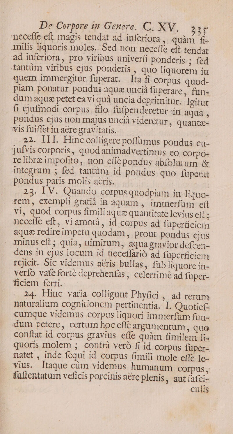 necefle eft magis tendat ad inferiora , quàm fi- inilis liquoris moles. Sed non neceffe eft tendat ad inferiora, pro viribus univerfi ponderis ; fed tantüm viribus ejus ponderis , quo liquorem in quem immergitur fuperat. ta fi corpus quod- piam ponatur pondus aquz unciá fuperare, fun- dum aquse petet ea vi quà uncia deprimitur. Igitur 1i cjufimodi corpus filo. fufpenderetur in aqua, pondus ejus non majus uncià videretur ; quantz- vis fuiflet in aere gravitatis. : 22. III. Hinc colligere poffümus pondus cu- jufvis corporis, quod animadvertimus co corpo- re libre impofito, non efle pondus abfolutum &amp; integrum ; fed tantüm id pondus quo füperat pondus paris molis acris. | | 23. IV. Quando corpus quodpiam in liquo- rem, exempli gratià in aquam , immerfüm eft vi, quod corpus fimili aquz quantitate levius eft; neceffe eft, vi amotá, id corpus ad fuperficiem aquse redire impetu quodam , prout pondus ejus minus eft; quia, nimirum, aqua gravior defcen- dens in ejus locum id neceffarió ad fuperficiem rejicit. Sic videmus aris bullas, fub liquore in- verfo vafe forte deprehenfas, celerrime ad füper- ficiem ferri. 24. Hinc varia colligunt Phyfici , ad rerum naturalium cognitionem pertinentia. I. Quotief- cumque videmus corpus liquori immerfüm fun- dum petere, certum hoc efle argumentum, quo conftat id corpus gravius effe quàm fimilem Ii- quoris molem ; contrà veró fi id corpus fuper- natet , inde fequi id corpus fimili mole effe ]e- vius. Itaque cüm videmus humanum Corpus, fuflentatum veficis porcinis are plenis, aut fafci- culis