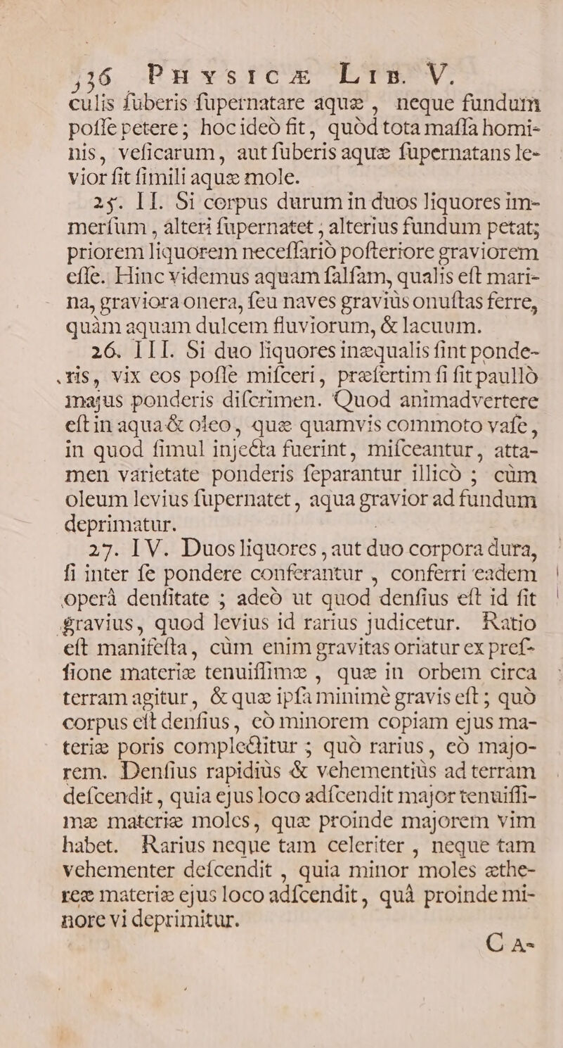 ;:6 Punvstrcx Lis. V. culis füberis füpernatare aque , neque fundum pofle petere; hocideó fit, quód tota mafla homi- nis, veficarum, aut füberis aque fuüpernatans le- vior fit fimili aqus mole. 2$. II. Si corpus durum in duos liquores im- meríüm , àlteri fupernatet ; alterius fundum petat; priorem liquorem neceffario pofteriore graviorem cfle. Hinc videmus aquam falfam, qualis eft mari- na, graviora onera, feu naves gravius onuftas ferre, quàm aquam dulcem fluviorum, &amp; lacuum. 26. III. Si duo liquores inecqualis fint ponde- .Tis, vix eos pofle mifceri, praefertim fi fit paullo majus ponderis difcrimen. Quod animadvertere eftin aqua&amp; oieo, qui quamvis commoto vafe , in quod fimul injeéta fuerint, miíceantur, atta- men varietate ponderis feparantur ilicó ; cüm oleum levius fupernatet , aqua gravior ad fundum deprimatur. 27. IV. Duosliquores , aut duo corpora dura, fi inter fe pondere conferantur , conferri eadem operà deufitate ; adeó ut quod denfius eft id fit ravius, quod levius id rarius Judicetur. hatio eit manifeíta , cüm enim gravitas oriatur ex pref- fione materi tenuifime , qua in orbem circa terram agitur, &amp; qua ipfa minime gravis eft; quo corpus cit denfius , co minorem copiam ejus ma- terie poris compleditur ; quó rarius, eó majo- rem. Denfius rapidiüs &amp; vehementiüs ad terram defcendit , quia ejus loco adfcendit major tenuiffi- mz matcrie molcs, quae proinde majorem vim habet. Rarius neque tam celeriter , neque tam vehementer defcendit , quia minor moles ethe- ree materiz ejus loco adfcendit , quà proinde mi- nore vi deprimitur. C A-