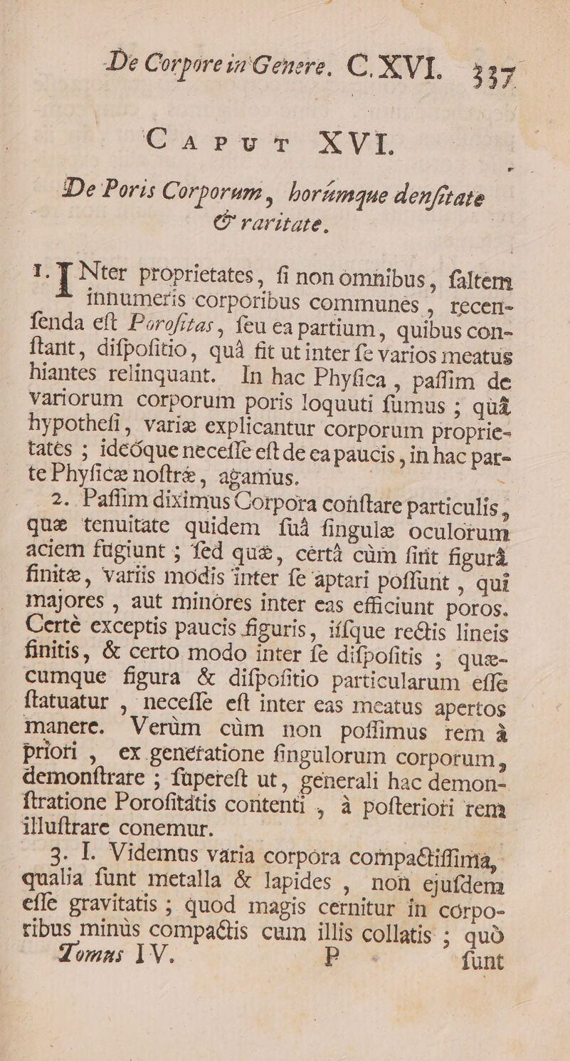 CaAprvu't XVI De Poris Corporum, horímque denfitate C raritate. | T Nter proprietates, fi nonomnibus, falten innumeris corporibus communes , recen- fenda eft Porofras , feu ea partium, quibus con- ftant, difpofitio, quà fit ut inter fe varios meatus hiantes relinquant. In hac Phyfica , paffim de Variorum corporum poris loquuti fumus ; quá hypothefi, varig explicantur corporum proptie- tates ; ideóque necefle eft de ca paucis , in hac par- te Phyfice noftre, agamus. : 2. Paffim diximus Corpora conftare particulis, quz tenuitate quidem fui fingule oculorum aciem fugiunt ; fed qu, cértà cüm firit figurà finite, variis modis inter fe aptari poffunt , qui majores , aut minores inter eas efficiunt poros. Certé exceptis paucis figuris , if[que rectis lineis finitis, &amp; certo modo inter fe difpofitis ; quz- cumque figura &amp; difpofitio particularum effe ftatuatur , necefle eft inter eas meatus apertos manere. Verüm cüm non pofümus rem à priori , ex geneftatione fingulorum corporum, demonftrare ; füpereft ut, generali hac demon- ftratione Porofitdtis contenti , à pofteriori rem illuftrare conemur. . 8. I. Videmus varia corpora compadiffinta, qualia funt metala &amp; lapides , non ejuídem effe gravitatis ; quod magis cernitur in CÓrpo- tibus minüs compa&amp;is cum illis collatis ; quà domni 1V. p funt
