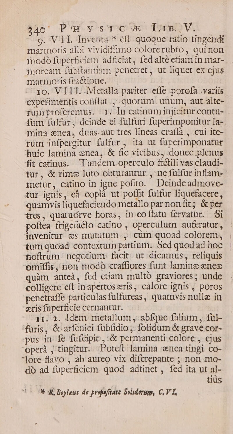 440 Pm vystTcuE Lrs.V. 9. V II. Inventa * cft. quoque ratio tingendt marmoris albi vividiflimo colorerubro, quinon modoó füperficiem adficiat, fed alté etiam in mar- moream fubftantiam penetret, ut liquet ex cjus marmoris fractione. 10. VIIT. Metalla pariter effe porofa .variis expetimentis coriftat ., quorum. unum, aut alte- rumproferemus. | 1. In catinuminjicitur contu- fum fulfuür, deinde €i fulfuri fuperimponitur la- mina enea, duas aut tres lineas crafIa ,. cui ite- rum infpergitur fulfur , ita ut fuperimponatur huic lamina «nea, &amp; fic vicibus, .donec plenus fit catinus. 'l'andem.operculo fi&amp;tili vas claudi- tur, &amp; time luto obturantur , ne fulfur inflam- metur, catino in igne pofito. Deinde admove- tur ignis, eà copià ut poflit fulfur Iiquefacere, quamvis liquefaciendo.metallo par nonfit; &amp; per tres, quatuórve horas, in eoítatu fervatur. $i poftea frigefacto catino , operculum auferatur, invenitur «s mutatum , cüm quoad colorem, tumquoad contextum partium. Sed quod ad hoc noftrum negotium: facit ut dicamus, reliquis omiffis, non modo craffiores funt lamine enesz quàm anteà, fed etiam multó graviores; unde colligere eft inapertoszris, calore ignis , poros penetraffe particulas fulfureas, quamvis nulle in eris füperficie cernantur. 11. 2. Idem metallum , abfque falium, ful- furis, &amp; arfenici fübfidio . folidum &amp; grave cor- pus in fe füfcipit , .&amp; permanenti colore , ejus oper , tingitur. ;Poteft lamina «nea tingi co- lore flavo , ab aureo vix difcrepante ; non mo- do ad füperficiem quod adtinet , fed ita ut al- | tiüs