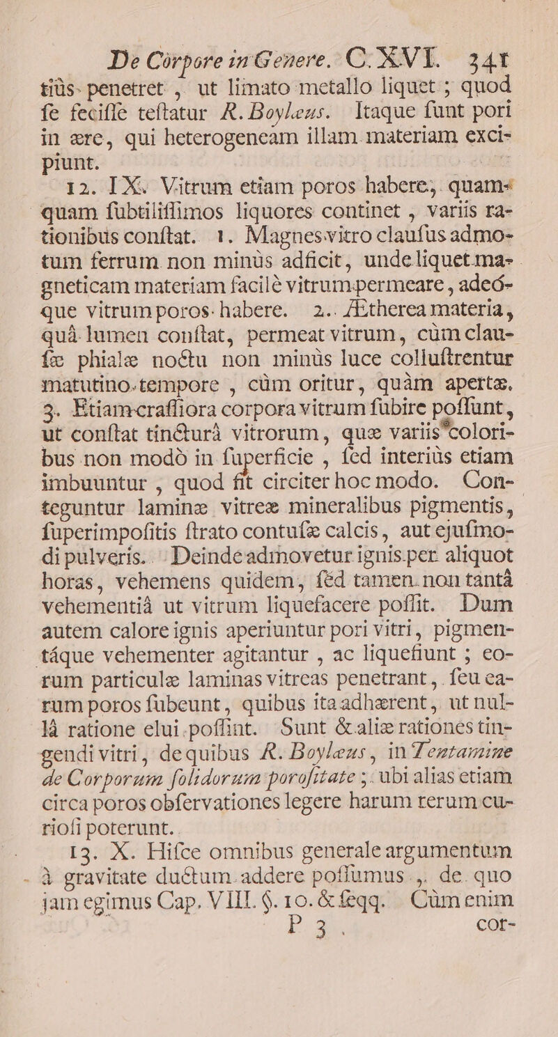 tiüs- penetret. ,. ut liimato metallo liquet ; quod fe feciffe teftatur R. Boyleus. ltaque funt pori in ere, qui heterogeneam illam materiam exci- piunt. | I2. IX. Vitrum etiam poros habere;. quam« quam fübtiliffimos liquores continet , variis ra- tionibus conftat. 1. Magnesvitro claufus admo- tum ferrum non minüs adficit, unde liquet. ma: . gneticam materiam facilé vitrum.permeare , adeó- que vitrumporos- habere. 2.. /Etherea materia, quà. lumen conftat, permeat vitrum, cum clau- fc phiale noctu non minüs luce coliuftrentur matutino.tempore , cüm oritur, quàm aperta. 3. Etiamcraffiora corpora vitrum fübire poffunt, ut conftat tin&urà vitrorum, qux variis'colori- bus non modo in fuperficie , fed interiüs etiam imbuuntur , quod fit circiter hoc modo. Con- teguntur lamine vitrez mineralibus pigmentis, - fuperimpofitis ftrato contufe calcis, aut ejufmo- di pulveris. . ; Deindeadrmovetur ignis. per aliquot horas, vehemens quidem; féd tamen. non tantá vehementiá ut vitrum liquefacere poffit. Dum autem calore ignis aperiuntur pori Vitri, pigmen- táque vehementer agitantur , ac liquefiunt ; €o- rum particule laminas vitreas penetrant , . feu ea- rum poros fübeunt , quibus ita adhzrent ,. ut nul- là ratione elui.poffint. Sunt &aliz rationes tin- gendi vitri, dequibus &. Boyleus, in Teztamzime de Corporum folidorzm poro[itate ;. ubi alias etiam circa poros obfervationes legere harum rerum cu- riofi poterunt. I3. X. Hiíce omnibus generale argumentum à gravitate ductum. addere poffumus.,. de. quo jam egimus Cap. VIIL $. 10. &feqq.. Cüm enim | PX COr-