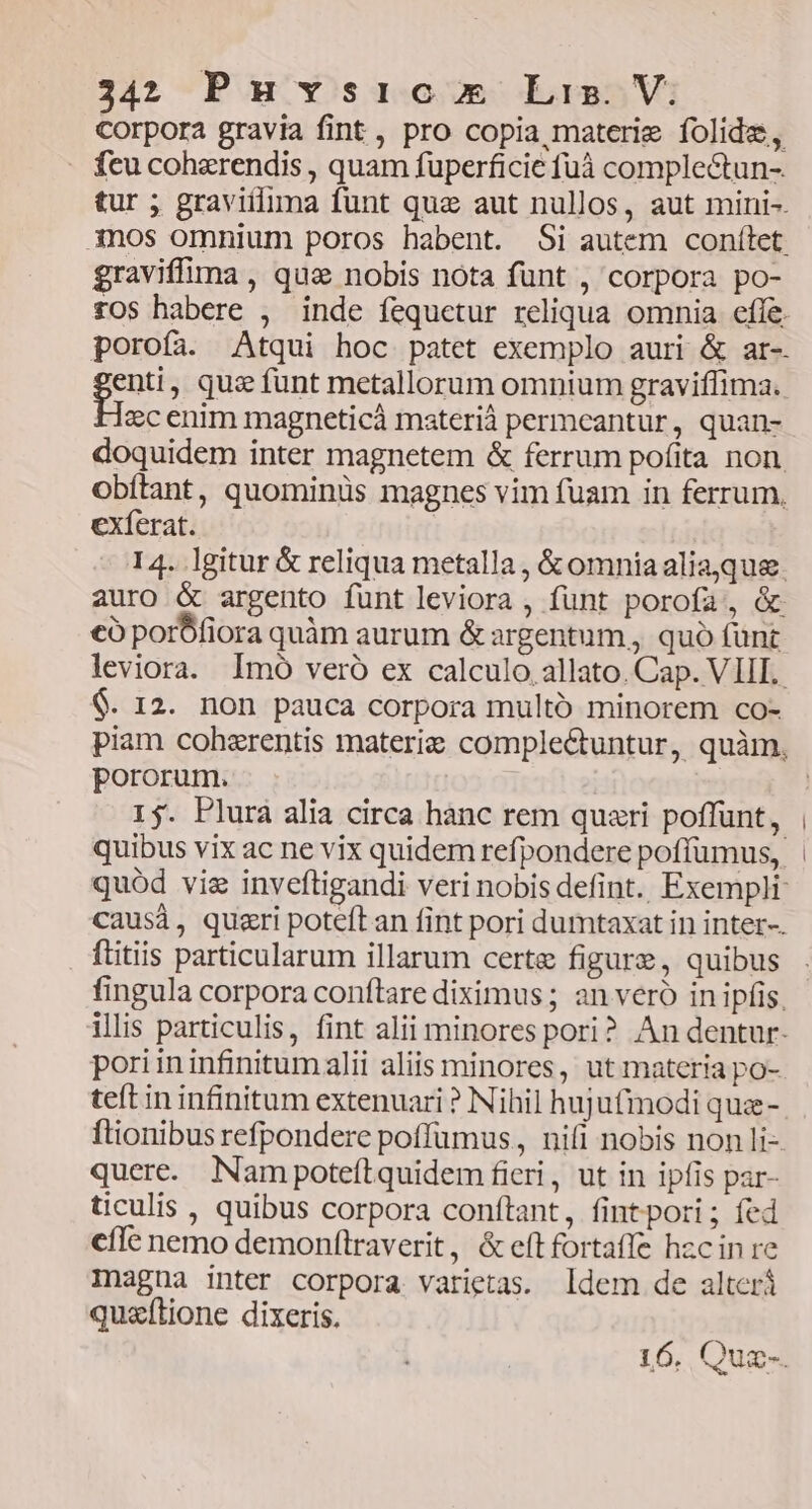 Corpora gravia fint , pro copia materie folidze, . feu coherendis , quam fuperficie fuà complectun- tur ; graviílima funt que aut nullos, aut mini-. 3nos omnium poros habent. Si autem conítlet. graviffima , quae nobis nota funt , corpora po- porofa. Atqui hoc patet exemplo auri & ar-. genti, quz funt metallorum omnium graviflima. ec enim magneticà materià permeantur, quan- doquidem inter magnetem & ferrum pofita non. obítant, quominüs magnes vim fuam in ferrum, exferat. | 14. lgitur & reliqua metalla , & omniaaliaque. auro & argento funt leviora , funt porofa, & €ó porÓfiora quàm aurum & argentum, quo funt leviora. Imo veró ex calculo. allato. Cap. VIII. $. 12. non pauca corpora multó minorem co- pororum. 15. Plura alia circa hanc rem quari poffunt, quibus vix ac ne vix quidem refpondere poffumus, causà, quszri poteítan fint pori dumtaxat in inter-. ftitiis particularum illarum certe figure, quibus fingula corpora conftare diximus ; an veró in ipfis, 3 [22 poriininfinitumalii aliis minores, ut materia po- teft in infinitum extenuari ? Nihil hujufmodi qua- ftionibus refpondere poffümus,, nifi nobis non li- quere. Nam potefítquidem fieri, ut in ipfis par- ticulis , quibus corpora conftant, fintpori; fed cffe nemo demonftraverit, & eft fortaffe hzcin re Inagna inter corpora varietas. Idem de alterá quzflione dixeris.