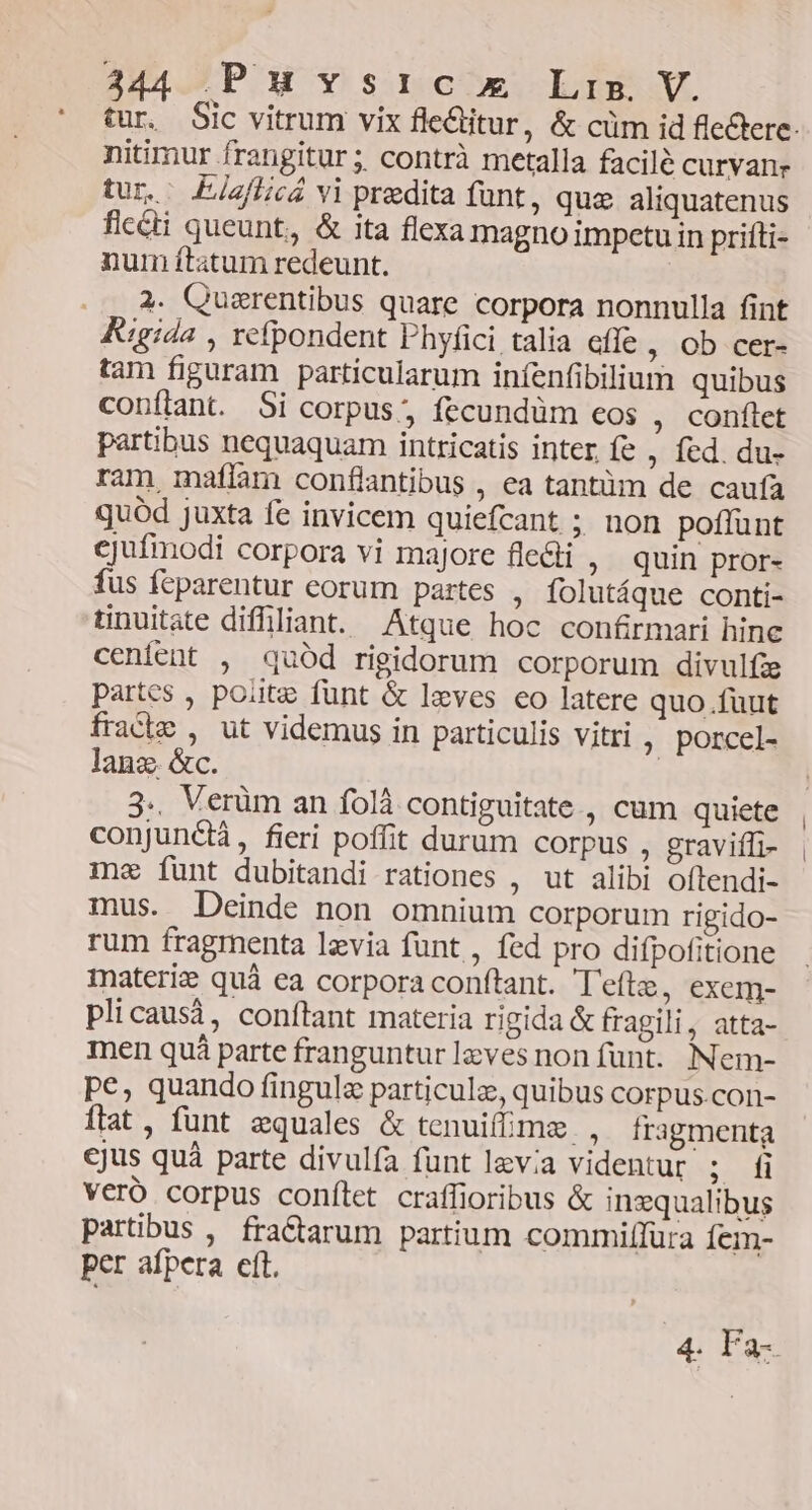tur. Sic vitrum vix fle&amp;titur, &amp; cüm id flectere: nitimur frangitur ; contrà metalla facilé curvanr tur. EjzfLicá vi predita funt, quz aliquatenus flc&amp;i queunt, &amp; ita flexa magno impetu in prifti- num ftatum redeunt. . .. 4. Quzrentibus quare corpora nonnulla fint Kigida , refpondent Phyfici talia effe , Ob cer- tam figuram particularum iníenfibilium quibus confiant. Si corpus, fecundüm eos , conflet partibus nequaquam intricatis inter. fe , fed. du- ram maflam conflantibus , ea tantüm de caufa quód juxta fe invicem quiefcant ; non poflunt cjufmodi corpora vi majore fle&amp;i , quin pror- fus feparentur corum partes ; folutáque conti- tinuitate difhliant. Atque hoc confirmari hine cenfent , quód rigidorum corporum divulfie partcs , polite funt &amp; lzves eo latere quo.fuut fracie , ut videmus in particulis vitri ; porcel- lanz. &amp;c. 3.. Verüm an folà contiguitate , cum quiete conjunctá, fieri poffit durum corpus , graviffi- me funt dubitandi rationes , ut alibi oftendi- mus. Deinde non omnium corporum rigido- rum fragmenta lzvia funt , fed pro difpofitione inateri quà ea corpora conftant. Teftz, exem- plicausi, confítant materia rigida &amp; fragili, atta- men quá parte franguntur leves non funt. Nem- pe, quando fingula particula, quibus corpus.con- Ítat, funt equales &amp; tenuifmz , fragmenta ejus quà parte divulía funt lev;a videntur ; fi vero corpus conílet craffioribus &amp; ingqualibus partibus , fraCtarum partium commiffüra Íem- per afpera cft. 4. Fa-