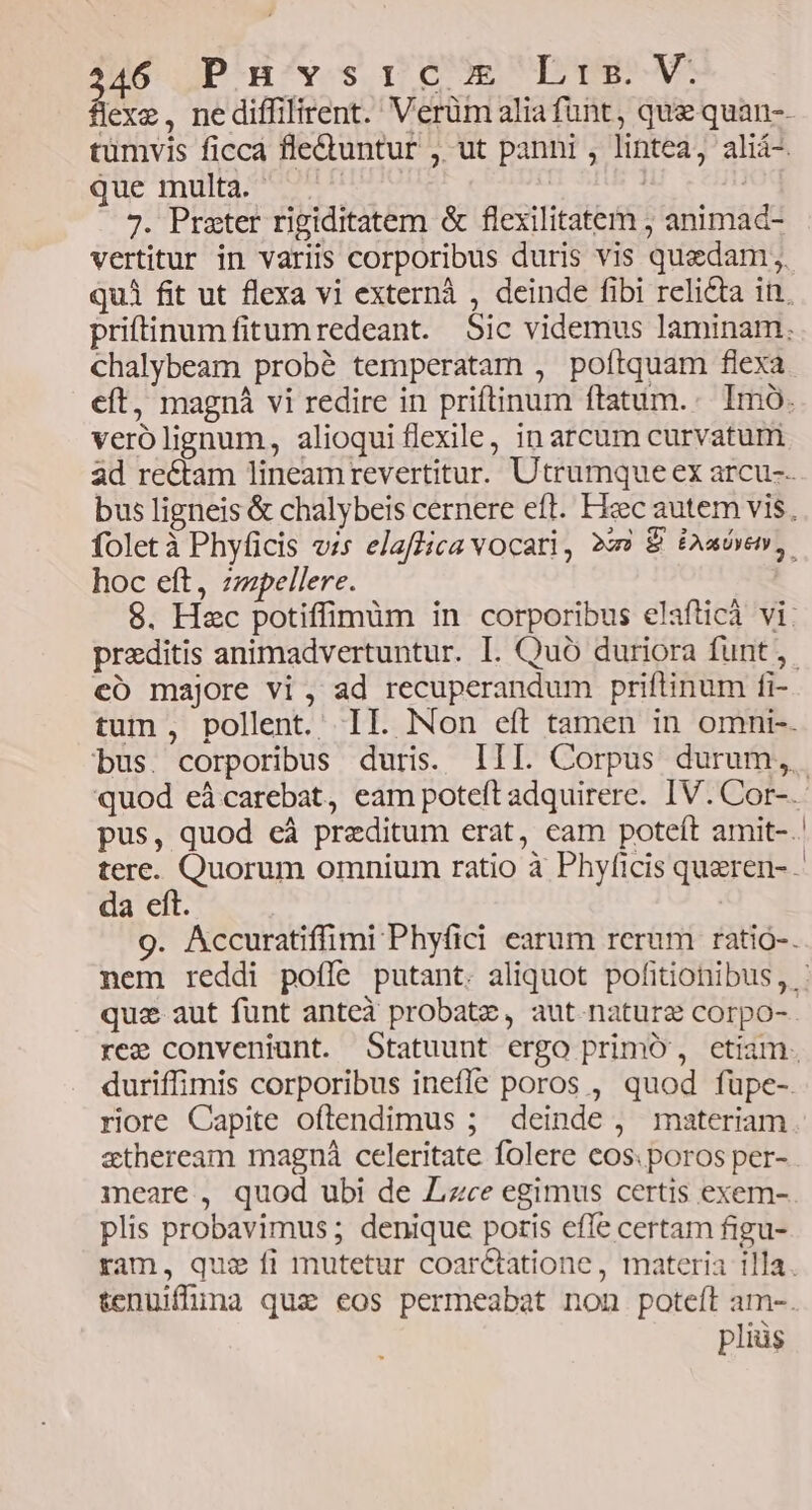que multa. - 7. Prater rigiditatem &amp; flexilitatem ; animad- chalybeam probé temperatam , poítquam flexa verolignum, alioqui flexile, inarcum curvatum hoc eft, zzpellere. eo majore vi , ad recuperandum priftinum fi- da eft. riore Capite oftendimus ; deinde , materiam etheream magná celeritate folere cos. poros per- meare, quod ubi de Zizce egimus certis exem- plis probavimus ; denique poris efle certam figu- pliüs