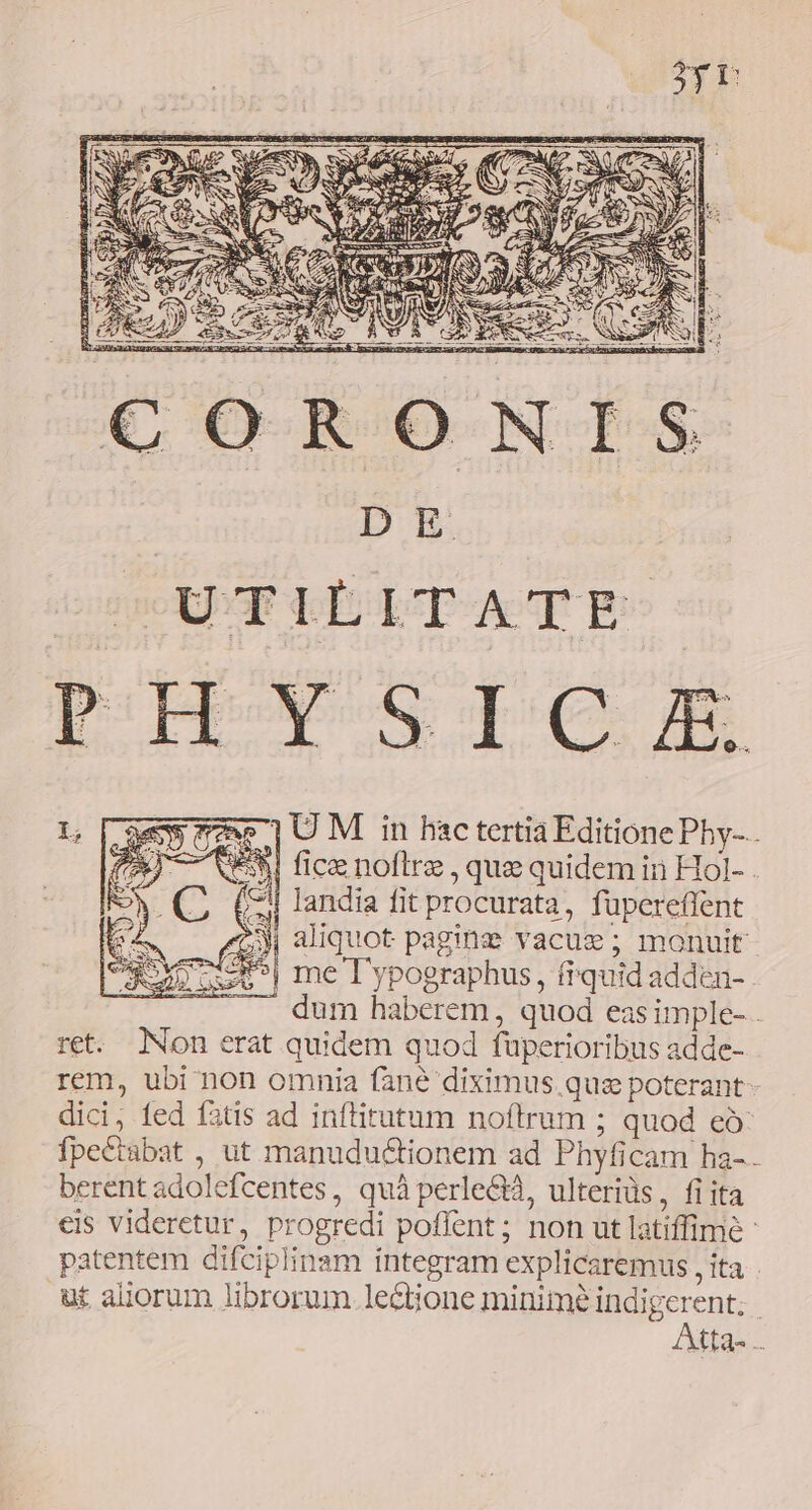 D E. 1U M in hac tertia Editione Pby-.. E581 ficze noftre , que quidem in Hol- - 3 aliquot pagine vacue; monuit - | me T'ypographus, fiquid adden- dum haberem, quod eas imple- . ret. Non erat quidem quod füperioribus adde- rem, ubi non omnia fané diximus quae poterant- dici, fed fatis ad inftitutum noftrum ; quod eó fpectabat , ut manudu&amp;tionem ad Phyficam ha- berentadolefcentes, quà perle&amp;, ulterids, fi ita eis videretur, progredi poffent; non ut latiffimé : patentem difciplinam integram explicaremus , ita ut aliorum librorum. lectione minime indigerent; | Atta- I;