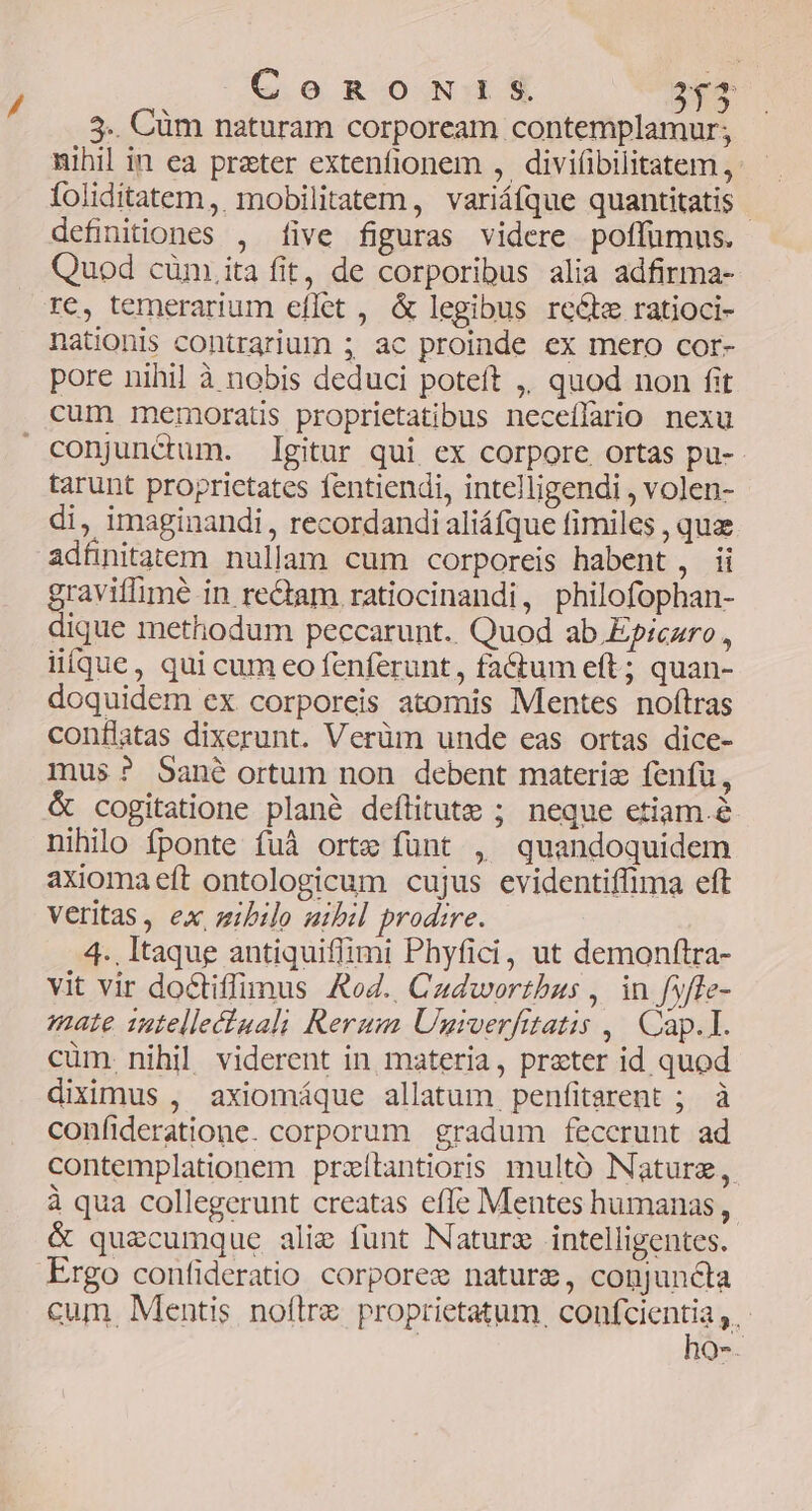 CoRoNIiSs 26$ 5.. Cüm naturam corpoream contemplamur; nihil in ea prater extenfionem , divifibilitatem , foliditatem ,. mobilitatem, variáfque quantitatis - definitiones , [ive figuras videre poffümus. Quod cüm.ita fit, de corporibus alia adfirma- re, temerarium effet , & legibus recte ratioci- nationis contrarium ; ac proinde ex mero cor- pore nihil à nobis deduci poteft ,, quod non fit cum memoratis proprietatibus neceílario nexu conjunctum. gitur qui ex corpore ortas pu- tarunt proprietates fentiendi, intelligendi , volen- di, imaginandi, recordandi aliáfque fimiles , quae adünitatem nullam cum corporeis habent , ii graviflimeé in re&am ratiocinandi, philofophan- dique methodum peccarunt. Quod ab Epiczro , iifque, qui cum eo fenferunt,, fa&tum eft; quan- doquidem ex corporeis atomis Mentes noftras conflatas dixerunt. Verüm unde eas ortas dice- mus? Sané ortum non debent materi fenfu, & cogitatione plané deflitute ; neque etiam.é nihilo fponte fuà orte fünt , quandoquidem axiomaeft ontologicum cujus evidentiffima eft Veritas, ex, zibilo uibil prodire. 4.. Itaque antiquiflimi Phyfici, ut demonftra- vit vir doctiffumus Rod. Cadwortbus , in fyffe- mate 12tellectuali Rerum Ungrverfittatis ,| Cap.I. cüm. nihil viderent in materia, prater id quod diximus , axiomáque allatum penfitarent ; à confideratione. corporum gradum feccrunt ad contemplationem praítantioris multó Nature, à qua collegerunt creatas effe Mentes humanas, & quecumque alig funt Nature intelligentes. Ergo confideratio corporew nature, conjuncta cum. Mentis noftre proprietatum. Hence b: Q.