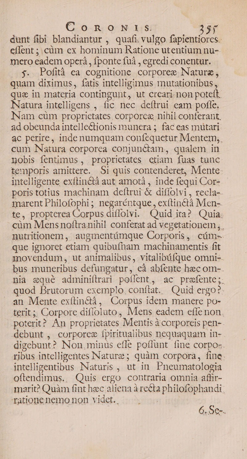 ConomNris Sy dunt fibi blandiantur , quafi vulgo fapientiores. cílent ; cüm ex hominum Ratione utentium nu-- mero eadem operá , fponte fuà , egredi conentur. j. Pofità ca cognitione corporee Nature, quam diximus, fatis intelligimus mutationibus, qua in materia contingunt, ut creari-non poteft. Natura intelligens , fic nec deítrui eam pofle. Nam cüm proprietates, corporez nihil conferant, ad obeunda intelle&tionis munera ; fac eas mütari. ac perire, inde numquam confequetur Mentem, cum Natura corporea conjunétam, qualem in nobis fentimus , proprietates ctiam fuas tuuc temporis amittere. 95i quis contenderet, Mente: intelligente exítinctà aut amotà , inde fequi Cor- poris totius machinam deftrui & diffolvi , recla-. marent Philofophi ;, negaréntque , exítinctà Men-. te, propterea Corpus diffolvi. Quid ita? Quia: cüm Mens noftranihil conferat ad vegetationem , . nutritionem, augmentámque Corporis, cüm- que ignoret etiam quibufham machinamentis fit movendum, ut animalibus, vitalibáfque omni-. bus muneribus defungatur, eà abfente hec om-. nia equé adminiftrari poífent, ac prefente ;; quod Brutorum exemplo. conftat. Quid ergo? an Mente exítin&ià, Corpus idem manere po- terit ;; Corpore diffoluto, Mens eadem efle non. poterit? An proprietates Mentis Xcorporeis pen-- debunt , corporce ípiritualibus nequaquam in- digebunt? Non,minus.effe poffunt fine corpo-. ribus intelligentes INaturze ; quàm corpora, fine. intelligentibus Naturis, ut in. Pneumatologia oflendimus. Quis ergo contraria omnia affir- marit? Quàm fint hec aliena à recta philofophandi ratione nemo non videt. . 6.Se-.
