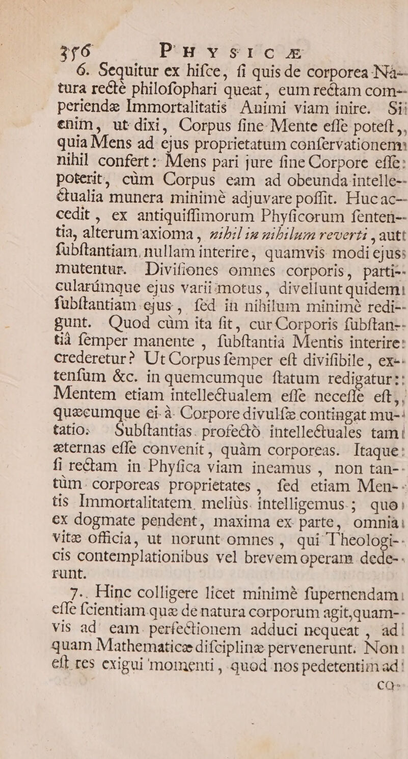 366 Peu y $ricom 6. Sequitur ex hifce, fi quis de corporea Nà- tura recté philofophari queat, eum rectam com-- periende Immortalitatis Animi viam inire. Si: enim, utdixi, Corpus fine Mente effe poteft, quia Mens ad cjus proprietatum confervationenm nihil confert :: Mens pari jure fine Corpore effe: poterit, cüm Corpus eam ad obeunda intelle-- &ualia munera minime adjuvare poffit. Hucac-- cedit, ex antiquiffimorum Phyficorum fenten-- tia, alterum axioma , zibrl is gibilum reverti , autt fubítantiam. nullam interire; quamvis: modi ejus: mutentur. Divifiones omnes corporis, parti-- cularámque ejus varii:motus, divelluntquidemi fubítantiam ejus, íed in nihilum minimé redi-- gunt. Quod cüm ita fit, cur Corporis fübftan-- tià femper manente , fübftantià Mentis interire: crederetur? Ut Corpus femper eft divifibile , ex-: tenfüm &c. in quemcumque ftatum redigatur: Mentem etiam intelle&ualem effe necefle eft,, quecumque ei-à- Corpore divulfze contingat mu-: tatio. — Subftantias. profecto. intellectuales tam! «ternas effe convenit, quàm corporeas. Itaque: fi rectam in Phyfica viam ineamus , non tan-- tüm. corporeas proprietates , fed etiam Men-- tis Immortalitatem, meliüs. intelligemus.; quo: €x dogmate pendent, maxima ex parte, omniài vite officia, ut norunt omnes , qui T'heologi-- cis contemplationibus vel brevem operam dede- - runt. 7.. Hinc colligere licet minimé füpernendam: efle (cientiam.qua de natura corporum agit,quam-- vis ad. eam perfectionem adduci nequeat , ad! quam Mathematice difcipling pervenerunt. Non: eft res exigui momenti , quod nos pedetentim ad: CQ-