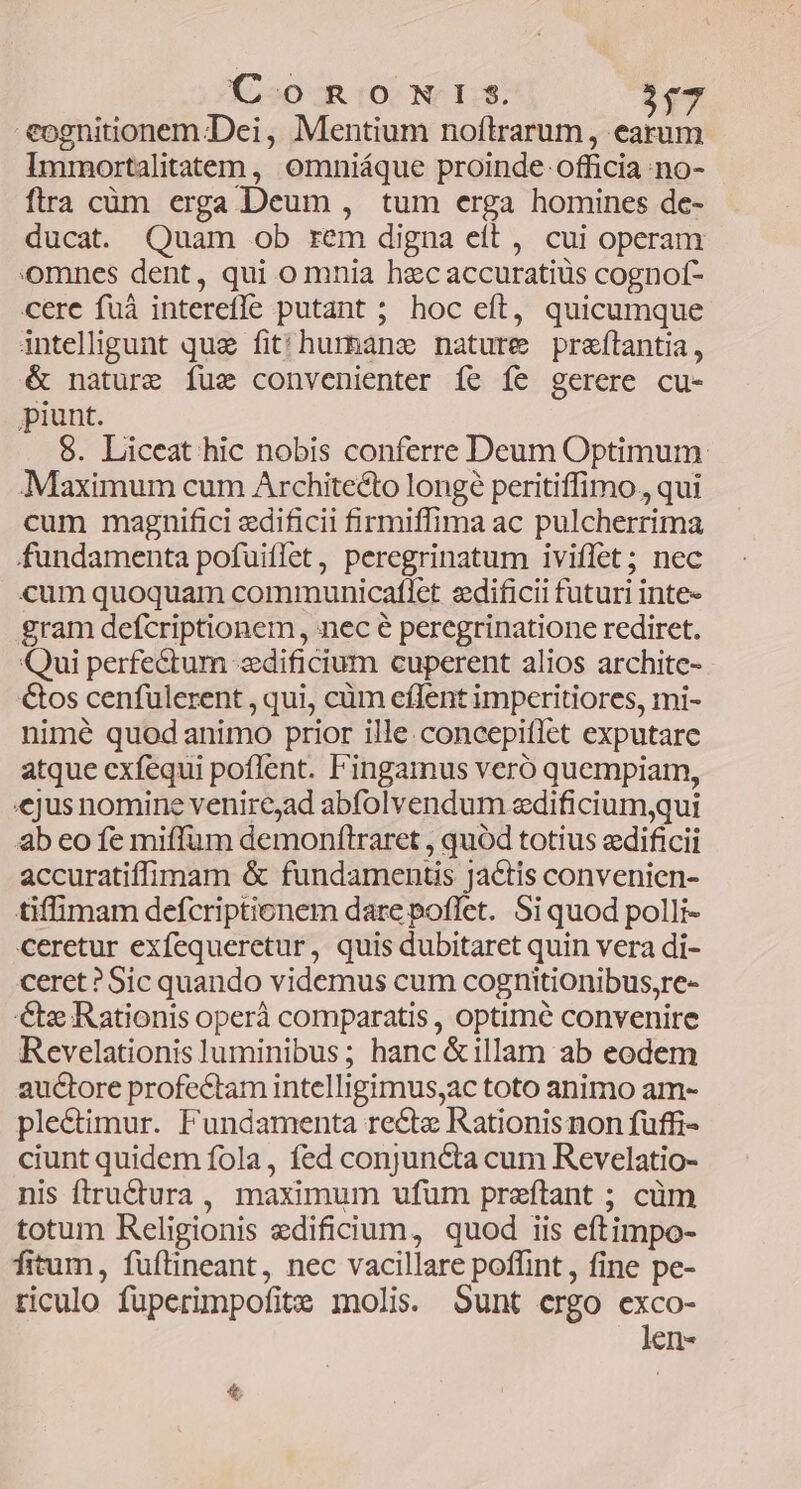 C-o Ro NI.$. $gT eognitionem Dei, Mentium noftrarum , earum Immortalitatem, omniáque proinde officia no- flra cim erga Deum , tum erga homines de- ducat. Quam ob rem digna eft , cui operam omnes dent, qui o mnia hzc accuratiüs cognof- cere fuà interefle putant ; hoc eft, quicumque intelligunt que fit'hurhane nature praftantia, & nature fue convenienter fe fe gerere cu- piunt. $. Liceat hic nobis conferre Deum Optimum Maximum cum Architecto longé peritiffimo., qui cum magnifici edificii firmiffima ac pulcherrima fundamenta pofuiflet, peregrinatum iviffet; nec cum quoquam communicaftlet zdificii futuri inte- gram deícriptionem, nec peregrinatione rediret. Qui perfectum «dificium cuperent alios archite- &os cenfulerent , qui, cüm eflent impcritiores, mi- nimé quod animo prior ille.concepiffet exputare atque exfequi poflent. Fingainus veró quempiam, «jus nomine venire,ad abfolvendum zdificium,qui ab eo fe miffum demonftraret , quód totius edificii accuratiffimam & fundamentis Ja&tis convenien- tiffimam defcriptionem dare poffet. Si quod polli- ceretur exfequeretur, quis dubitaret quin vera di- ceret? Sic quando videmus cum cognitionibus,re- € Rationis operà comparatis , optime convenire Revelationisluminibus; hanc &illam ab eodem auctore profectam intelligimus,ac toto animo am- ple&timur. Fundamenta re&tz Rationis non fuffi- ciunt quidem fola, fed conjuncta cum Revelatio- nis ftructura , maximum ufum preftant ; cüm totum Religionis edificium, quod iis eftimpo- fitum, füftineant, nec vacillare poffint , fine pe- riculo fuperimpofite molis. Sunt ergo exco- len-