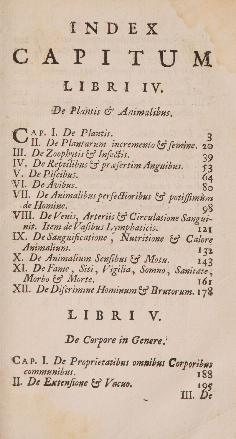 De Plantis &amp; IAnimalibus, K Arp. I. De Pilas. | 2 - II. De Plaztarum incremento 69 fesine. 20 III. De Zoopbytis 69 Infecdlis. 39 IV. De Reptilibus &amp;y prafertim Anguibus. . y3 V. De Psfeibus. 64. WI. De Avibus. 8o VIL. De Animalibus pevfedlioribus €9 potiffimsm de Homine. | | 9 VIII. De Venis, Arteriis € Circulatione Sangzui- git. Iem deVafibus Lymphaticis. I2I IX. DeSanguificatioue , Nutritione &amp;$. Calore Animaliuna. 132 X. De Animalium Senfibus ty. Mota. 143 Xl. De Fame , Siti, Vigilia, Somno, Sanitate i AMorbo € Morte. 161 XIL De Difirimine Hominumt9 Brutorum.1 79 LIBRI V De Cerpore in Genere. Car. L De Proprietatibus oxutibus C orporibus commmunibus. I 8 IL De Extenfione t9 Vacuo. i 95 ? HL. De