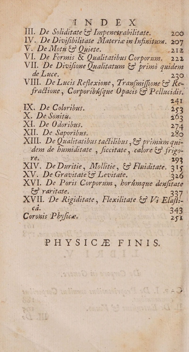  T.N-D ECX MI... De Soliditate € Iapenesrabilitate. 206 IV. De Divifibilitate Materie in Infinitum. xo] VI. De Formis &amp; Qualtatibus Corporum. | 321 VIL De Divifione Qnahtatum CS. primo quidem oededosce, n ^ 230 VHI. DeLzucis Reflexione , Tranfmiffione 65 Rez fractione , Corporibá[gque Opacis y Pellucidis. 241 .IX. De Coloribus. i 253 De Sonia. lom - - 463 XI. De Odoribus. 274 XII. De Saporibas. | 280 XIII. De Qzualitatibus taclilibus ,C9 prizmnin qui- dem de bumiditate , ficcitate , calore &amp;g frigo- E A. M YS S Y :293 XIV. De Daritie, Mollitie, &amp;9 Flaiditate. 31g AV. DeGravitaietsg Levitate. 326 €9 raritate. 337 XVIL De ARigiditate, Flexilitate &amp;y V3 Elaji;- | 343 PHYSICJE FINIS