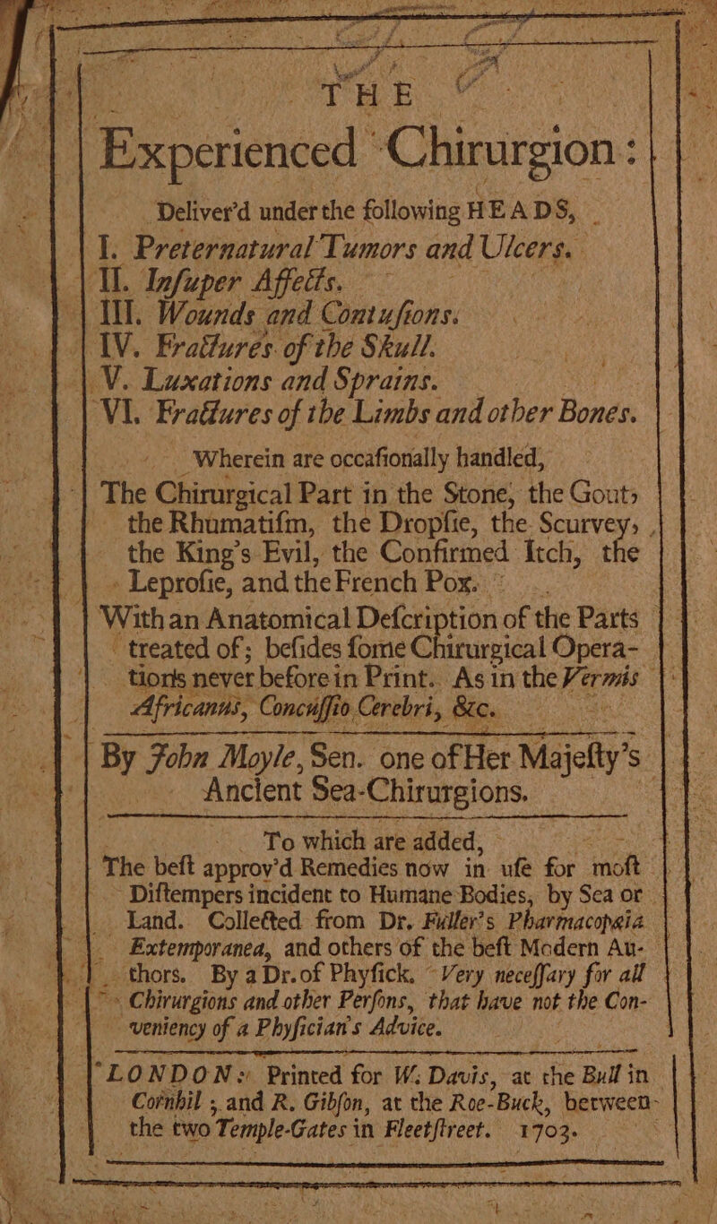 ees THE ae Experienced Chirurgion ‘Deliver’d under the following HEAD S, | | 1. Preternatural Tumors and Uleers. | | IL. Infuper Affetts. : | LI Wounds and Contufions. | LIV. EFradures. of the Skull. | V. Luxations and Sprains. VI. Fradures of the Limbs and other Bones: “Wherein are occafionially handled, ‘ The Chirurgical Part in the Stone, the Gout, the Rhumatifm, the Dropfie, the. pes the King’s Evil, the Confirmed Itch, t » Leprofie, and the French Pox. With an Anatomical Defcri tion oe the tia se treated of; befides fome Chirurgical O pera- tions never before in Print. As in the erm fi Africants, ‘Concuffio Cerebri, 8c. | | By Fob Moyle, Sen. one of Her Majelty’ | | Ancient Sea- ‘Chirurgions. . To which are added, 1 The beft approv’d Remedies now in ‘ide for “nk eb Diftempers incident to Humane Bodies, by Sea or Land. Collefted from Dr. Fuller's Pharmacopsia \ _ Extemporanea, and others of the beft Modern Au- ‘| thors. By aDr.of Phyfick. “Very neceffary for all aa es » Chirurgions and other Perfons, that have not the Con- | veniency of a Phyfician's Advice. “LOND ON :! Printed for W; Davis, at the Bull in. 1 Cofnbil ; and R. Gibfon, at the Roe-Buck, between- ‘thet two Temple. Gates in Fleetftreet.. 1703. ¢