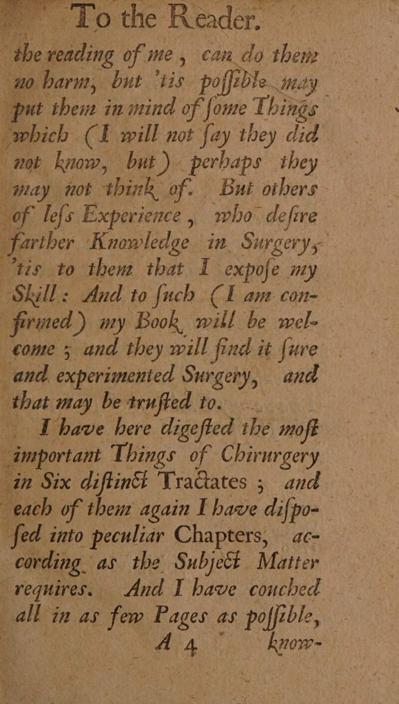 of oie aa, ales ay kar To the Reader, - “the reading of me, can_do them no baru, but “tis cas may put them in mind of fome Things which (I will not fay they did not know, but) perbaps they may not think of. But others of le{s Experience, who defire ) farther Kronledge in, Surgerys- “tis to them that 1 expofe my : Skill: And to fuch (Lam con- firmed ) my Book, will be mele “come 5 and they will find it fure and experimented Surgery, and that may be trufted to. bce have here digefted ithe moft : “important Things of Chirurgery in Six diftinth Tradtates ; and each of theut again I have difpo- fed into peculiar Chapters, ac- “cording. as the Subject Matter ‘ requires. And I have couched = yee in as tha’ Pages as poffi ible, : , | Aran RCO -